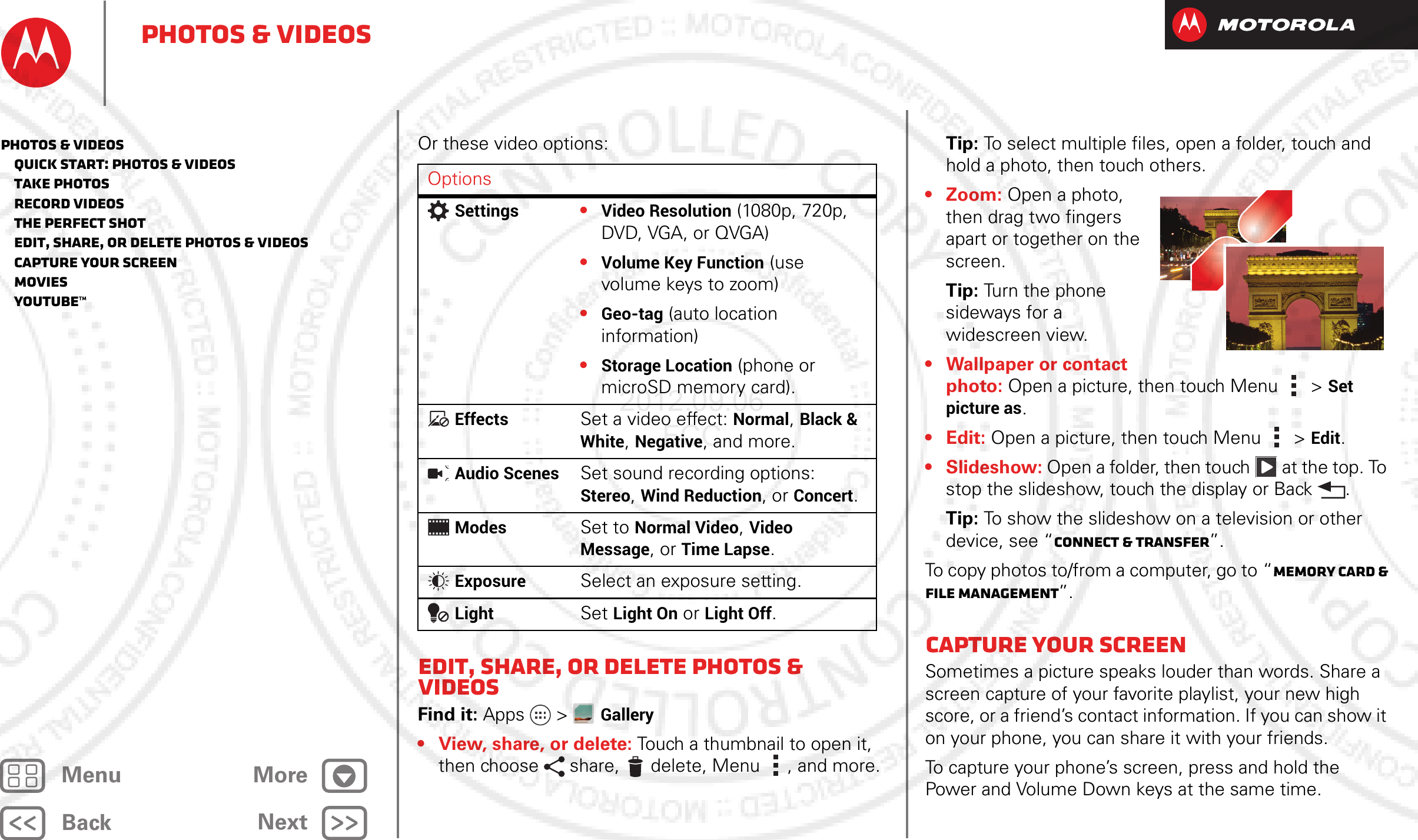 BackNextMenu MorePhotos &amp; videosOr these video options:Edit, share, or delete photos &amp; videosFind it: Apps &gt; Gallery• View, share, or delete: Touch a thumbnail to open it, then choose  share,  delete, Menu , and more.OptionsSettings•Video Resolution (1080p, 720p, DVD, VGA, or QVGA)•Volume Key Function (use volume keys to zoom)•Geo-tag (auto location information)•Storage Location (phone or microSD memory card).EffectsSet a video effect: Normal, Black &amp; White, Negative, and more.Audio ScenesSet sound recording options: Stereo, Wind Reduction, or Concert.ModesSet to Normal Video, Video Message, or Time Lapse.ExposureSelect an exposure setting.LightSet Light On or Light Off.Tip: To select multiple files, open a folder, touch and hold a photo, then touch others.• Zoom: Open a photo, then drag two fingers apart or together on the screen.Tip: Turn the phone sideways for a widescreen view.• Wallpaper or contact photo: Open a picture, then touch Menu &gt; Set picture as.•Edit: Open a picture, then touch Menu &gt; Edit.•Slideshow: Open a folder, then touch  at the top. To stop the slideshow, touch the display or Back .Tip: To show the slideshow on a television or other device, see “Connect &amp; transfer”.To copy photos to/from a computer, go to “Memory card &amp; file management”.Capture your screenSometimes a picture speaks louder than words. Share a screen capture of your favorite playlist, your new high score, or a friend’s contact information. If you can show it on your phone, you can share it with your friends.To capture your phone’s screen, press and hold the Power and Volume Down keys at the same time.Photos &amp; videos   Quick start: Photos &amp; Videos   Take photos   Record videos   The perfect shot   Edit, share, or delete photos &amp; videos   Capture your screen   Movies   YouTube™2012.09.06 FCC