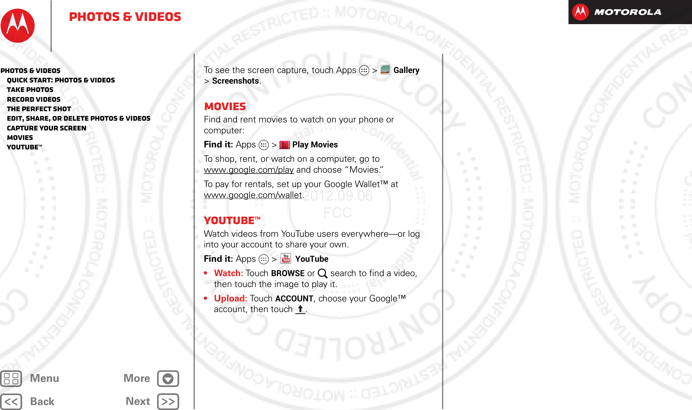 BackNextMenu MorePhotos &amp; videosTo see the screen capture, touch Apps &gt;Gallery &gt;Screenshots.MoviesFind and rent movies to watch on your phone or computer:Find it: Apps &gt;Play MoviesTo shop, rent, or watch on a computer, go to www.google.com/play and choose “Movies.”To pay for rentals, set up your Google Wallet™ at www.google.com/wallet.YouTube™Watch videos from YouTube users everywhere—or log into your account to share your own.Find it: Apps &gt; YouTube•Watch: To uch  BROWSE or  search to find a video, then touch the image to play it. • Upload: To u ch  ACCOUNT, choose your Google™ account, then touch . Photos &amp; videos   Quick start: Photos &amp; Videos   Take photos   Record videos   The perfect shot   Edit, share, or delete photos &amp; videos   Capture your screen   Movies   YouTube™2012.09.06 FCC