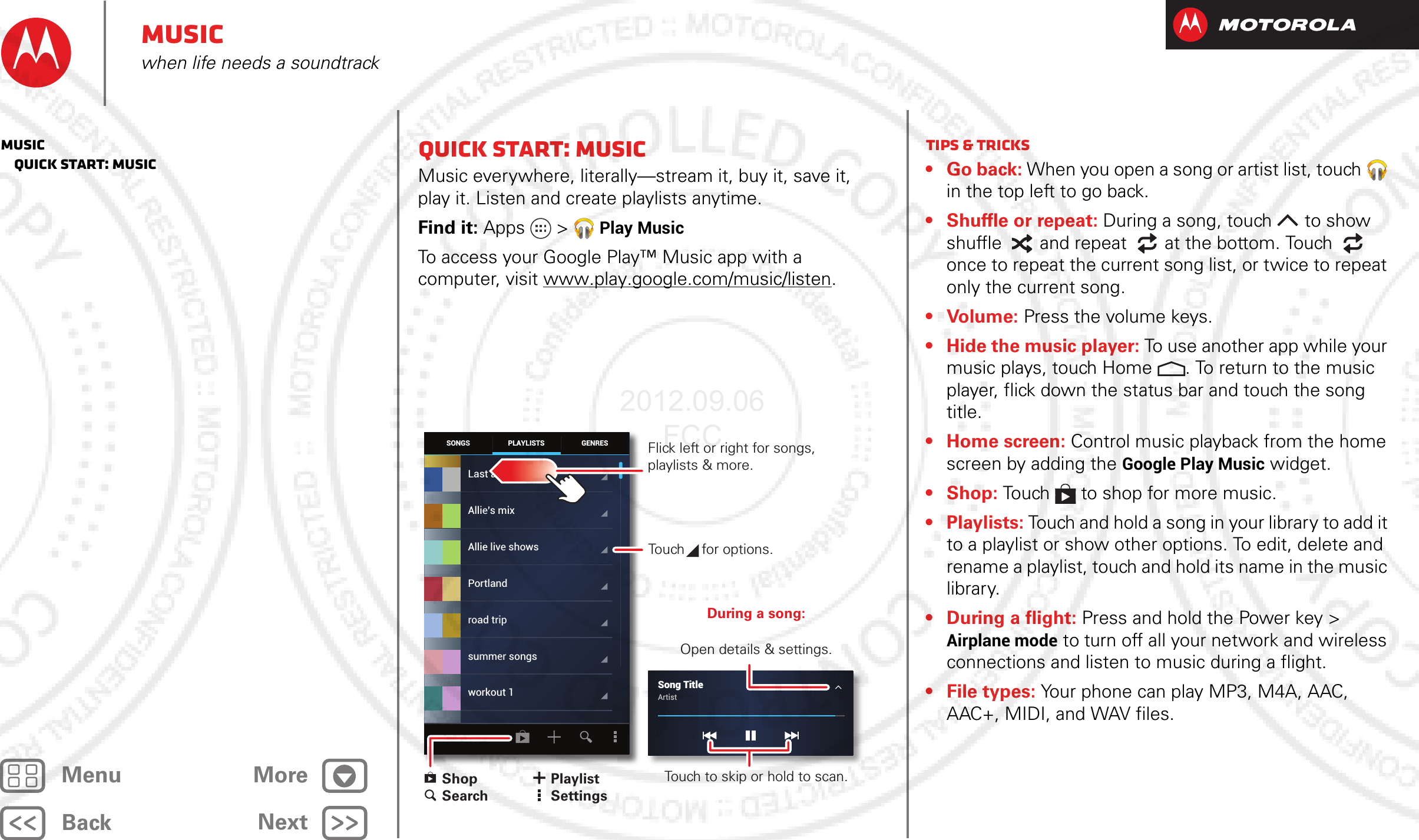 BackNextMenu MoreMusicwhen life needs a soundtrackQuick start: MusicMusic everywhere, literally—stream it, buy it, save it, play it. Listen and create playlists anytime.Find it: Apps &gt; Play MusicTo access your Google Play™ Music app with a computer, visit www.play.google.com/music/listen.SONGS GENRESPLAYLISTSLast addedAllie live showsPortlandroad tripsummer songsworkout 1Allie’s mixSong TitleArtist Flick left or right for songs, playlists &amp; more.Touch   for options. ShopSearchPlaylistSettingsDuring a song:Open details &amp; settings.Touch to skip or hold to scan.Tips &amp; tricks• Go back: When you open a song or artist list, touch  in the top left to go back.• Shuffle or repeat: During a song, touch  to show shuffle  and repeat  at the bottom. Touch  once to repeat the current song list, or twice to repeat only the current song.• Volume: Press the volume keys.• Hide the music player: To use another app while your music plays, touch Home . To return to the music player, flick down the status bar and touch the song title.• Home screen: Control music playback from the home screen by adding the Google Play Music widget.• Shop: Touch  to shop for more music.• Playlists: Touch and hold a song in your library to add it to a playlist or show other options. To edit, delete and rename a playlist, touch and hold its name in the music library.• During a flight: Press and hold the Power key &gt; Airplane mode to turn off all your network and wireless connections and listen to music during a flight.•File types: Your phone can play MP3, M4A, AAC, AAC+, MIDI, and WAV files.Music   Quick start: Music2012.09.06 FCC