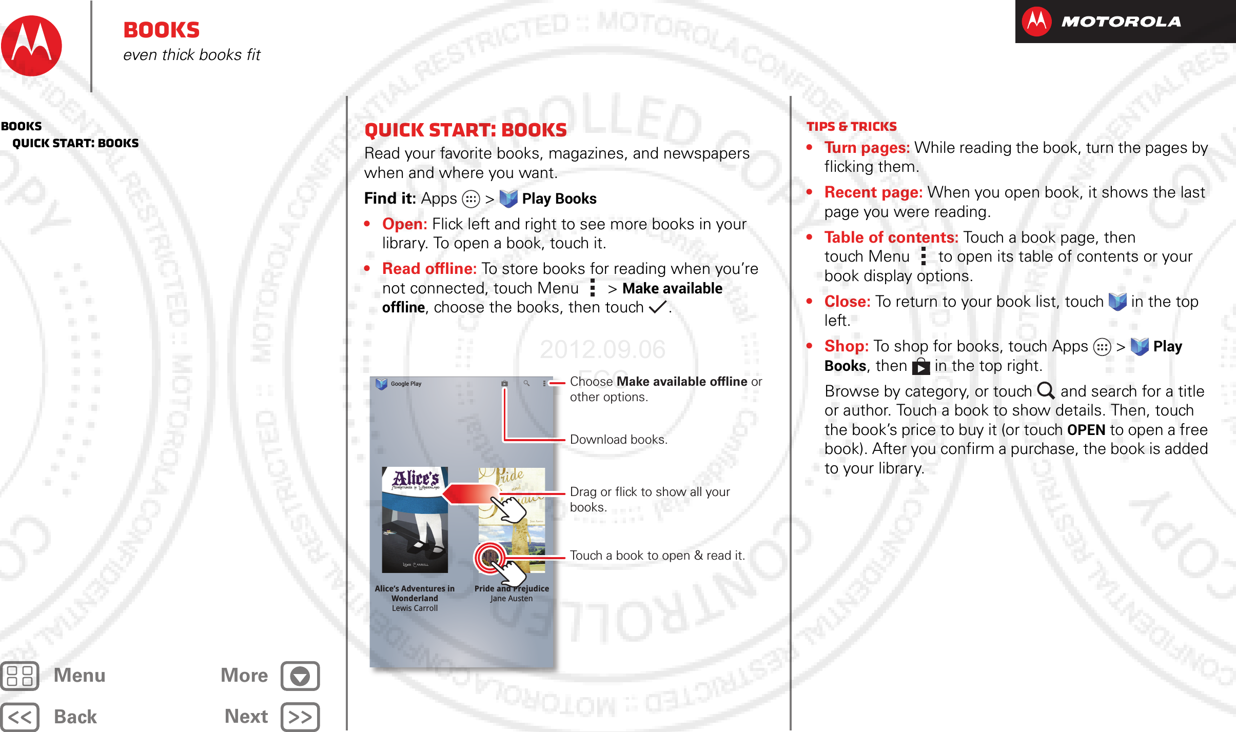 BackNextMenu MoreBookseven thick books fitQuick start: BooksRead your favorite books, magazines, and newspapers when and where you want.Find it: Apps  &gt;Play Books•Open: Flick left and right to see more books in your library. To open a book, touch it.• Read offline: To store books for reading when you’re not connected, touch Menu &gt;Make available offline, choose the books, then touch  .Pride and PrejudiceJane AustenAlice’s Adventures inWonderlandLewis CarrollGoogle PlayDownload books.Choose Make available offline or other options.Touch a book to open &amp; read it.Drag or flick to show all your books.Tips &amp; tricks• Turn pages: While reading the book, turn the pages by flicking them.• Recent page: When you open book, it shows the last page you were reading.• Table of contents: Touch a book page, then touch Menu  to open its table of contents or your book display options.•Close: To return to your book list, touch in the top left. • Shop: To shop for books, touch Apps  &gt;Play Books, then  in the top right.Browse by category, or touch and search for a title or author. Touch a book to show details. Then, touch the book’s price to buy it (or touch OPEN to open a free book). After you confirm a purchase, the book is added to your library.Books   Quick start: Books2012.09.06 FCC