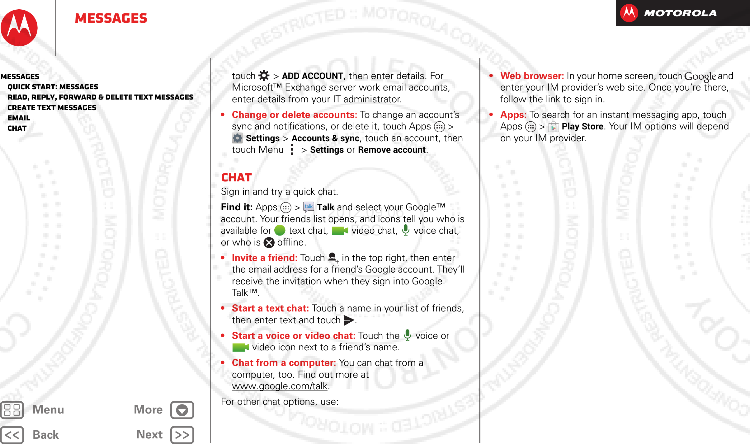 BackNextMenu MoreMessagestouch  &gt;ADD ACCOUNT, then enter details. For Microsoft™ Exchange server work email accounts, enter details from your IT administrator.• Change or delete accounts: To change an account’s sync and notifications, or delete it, touch Apps &gt; Settings &gt;Accounts &amp; sync, touch an account, then touch Menu  &gt;Settings or Remove account.ChatSign in and try a quick chat.Find it: Apps  &gt;Talk and select your Google™ account. Your friends list opens, and icons tell you who is available for text chat,  video chat,  voice chat, or who is offline.• Invite a friend: Touch in the top right, then enter the email address for a friend’s Google account. They’ll receive the invitation when they sign into Google Talk™.• Start a text chat: Touch a name in your list of friends, then enter text and touch .• Start a voice or video chat: Touch the  voice or video icon next to a friend’s name.• Chat from a computer: You can chat from a computer, too. Find out more at www.google.com/talk.For other chat options, use:•Webbrowser: In your home screen, touch   and enter your IM provider’s web site. Once you’re there, follow the link to sign in.• Apps: To search for an instant messaging app, touch Apps  &gt;Play Store. Your IM options will depend on your IM provider.Messages   Quick start: Messages   Read, reply, forward &amp; delete text messages   Create text messages   Email   Chat2012.09.06 FCC