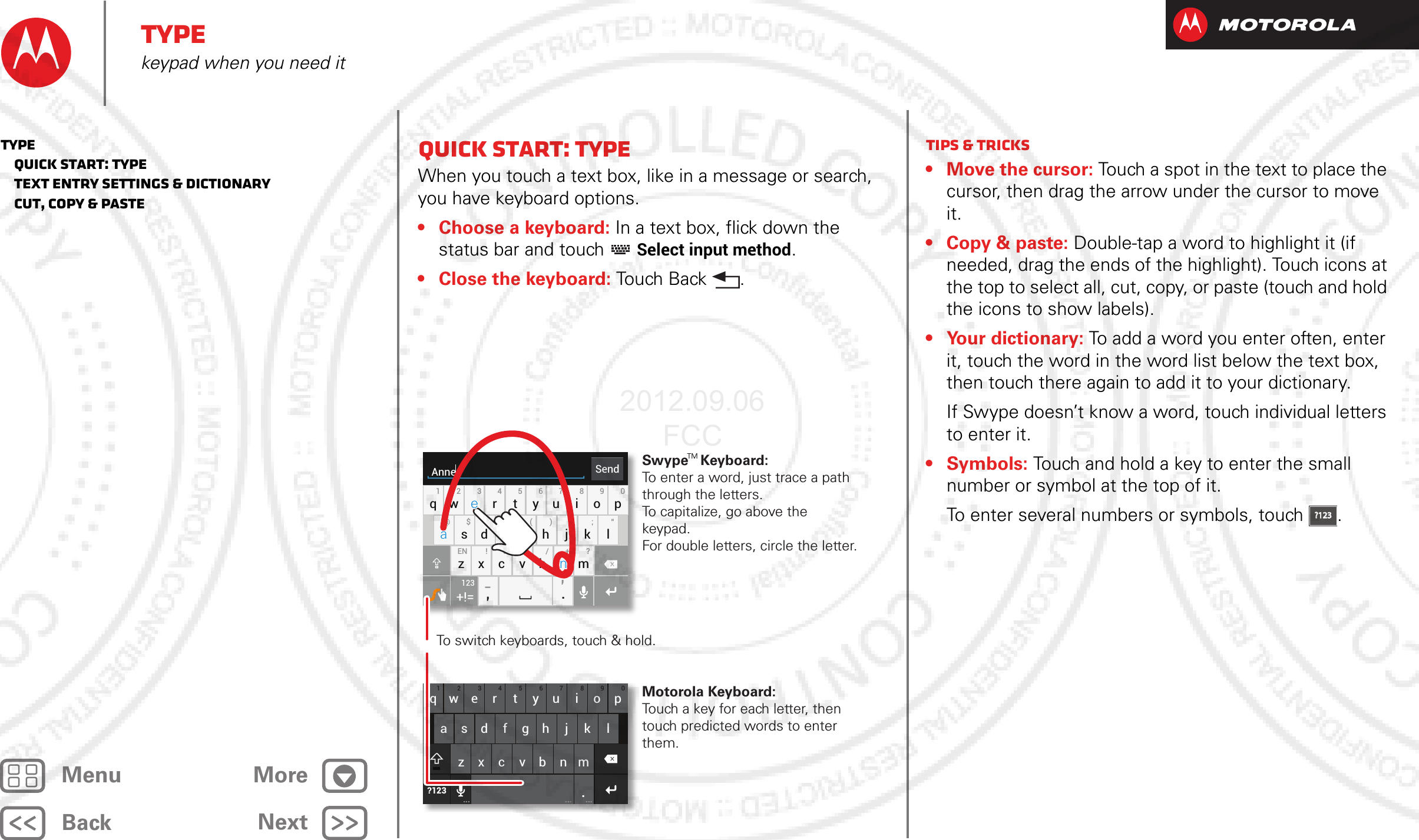 BackNextMenu MoreTypekeypad when you need itQuick start: TypeWhen you touch a text box, like in a message or search, you have keyboard options.• Choose a keyboard: In a text box, flick down the status bar and touch   Select input method.• Close the keyboard: Tou ch Ba ck .asdfgh j k lqwe r t yu i o p1234567890zxcvbnm.?123... ... ...SendAnneasdfgh j k lqwe r t yu i o p1234567890@$&amp;_ ( ) : ; “EN ! # = / +-’?zxcvbnm,.+!=123To switch keyboards, touch &amp; hold.Swype   Keyboard:To enter a word, just trace a path through the letters.To capitalize, go above the keypad.For double letters, circle the letter.Motorola Keyboard:Touch a key for each letter, then touch predicted words to enter them.aenaenTMTips &amp; tricks• Move the cursor: Touch a spot in the text to place the cursor, then drag the arrow under the cursor to move it.• Copy &amp; paste: Double-tap a word to highlight it (if needed, drag the ends of the highlight). Touch icons at the top to select all, cut, copy, or paste (touch and hold the icons to show labels).• Your dictionary: To add a word you enter often, enter it, touch the word in the word list below the text box, then touch there again to add it to your dictionary.If Swype doesn’t know a word, touch individual letters to enter it.• Symbols: Touch and hold a key to enter the small number or symbol at the top of it.To enter several numbers or symbols, touch .?123?123Type   Quick start: Type   Text entry settings &amp; dictionary   Cut, copy &amp; paste2012.09.06 FCC