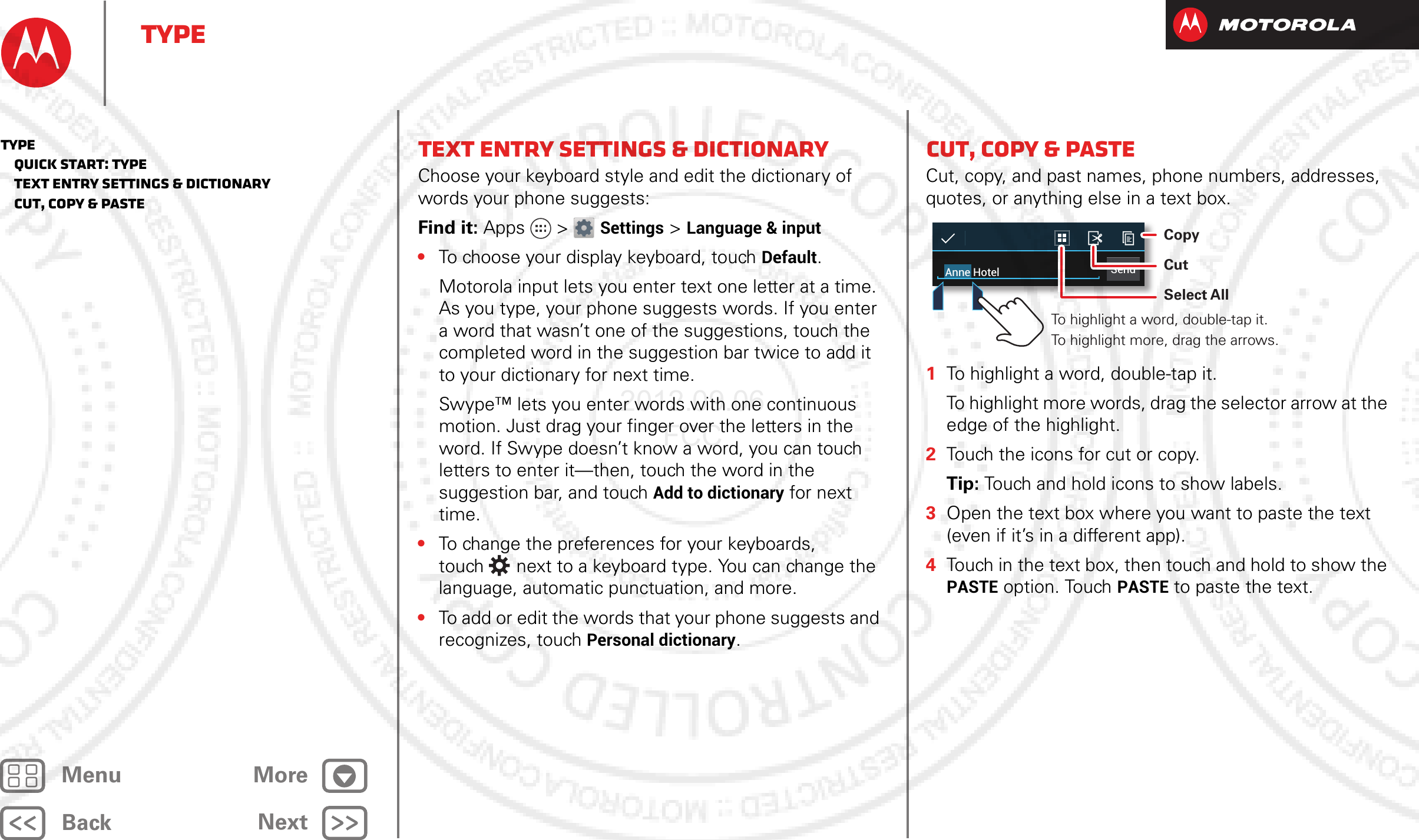 BackNextMenu MoreTypeText entry settings &amp; dictionaryChoose your keyboard style and edit the dictionary of words your phone suggests:Find it: Apps &gt; Settings &gt; Language &amp; input•To choose your display keyboard, touch Default.Motorola input lets you enter text one letter at a time. As you type, your phone suggests words. If you enter a word that wasn’t one of the suggestions, touch the completed word in the suggestion bar twice to add it to your dictionary for next time.Swype™ lets you enter words with one continuous motion. Just drag your finger over the letters in the word. If Swype doesn’t know a word, you can touch letters to enter it—then, touch the word in the suggestion bar, and touch Add to dictionary for next time.•To change the preferences for your keyboards, touch  next to a keyboard type. You can change the language, automatic punctuation, and more.•To add or edit the words that your phone suggests and recognizes, touch Personal dictionary.Cut, copy &amp; pasteCut, copy, and past names, phone numbers, addresses, quotes, or anything else in a text box.  1To highlight a word, double-tap it.To highlight more words, drag the selector arrow at the edge of the highlight.2Touch the icons for cut or copy.Tip: Touch and hold icons to show labels.3Open the text box where you want to paste the text (even if it’s in a different app).4Touch in the text box, then touch and hold to show the PASTE option. Touch PASTE to paste the text.SendAnne HotelTo highlight a word, double-tap it. To highlight more, drag the arrows.CopyCutSelect AllType   Quick start: Type   Text entry settings &amp; dictionary   Cut, copy &amp; paste2012.09.06 FCC