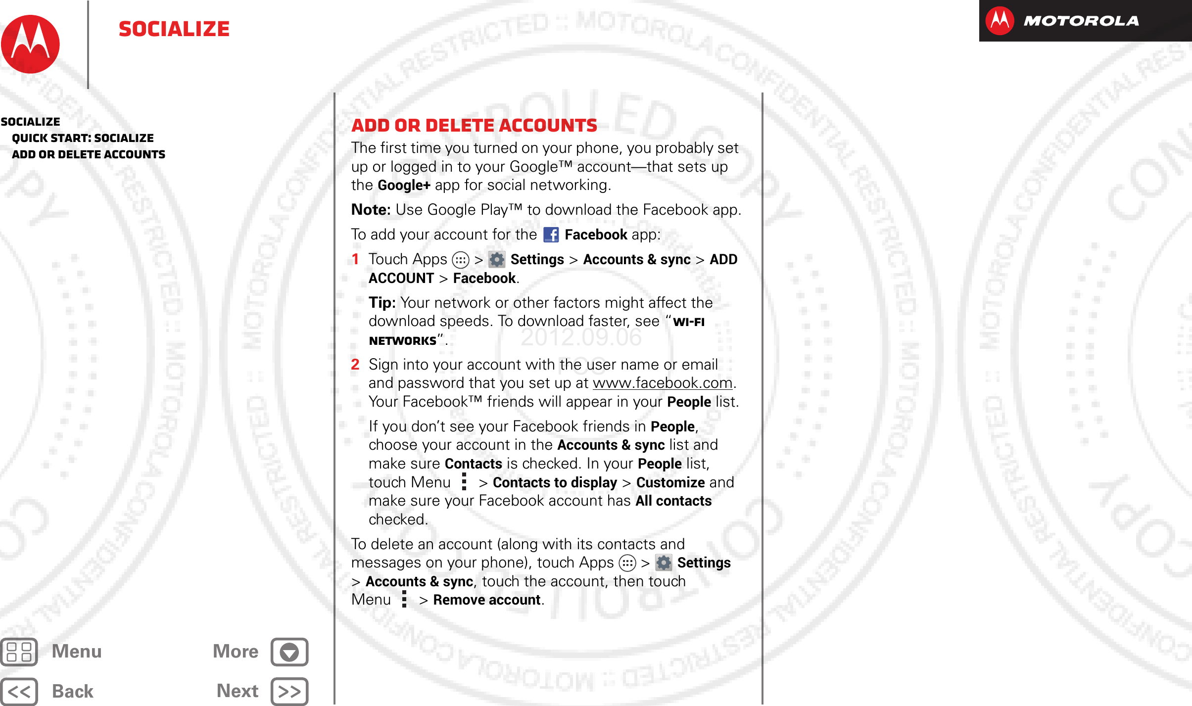 BackNextMenu MoreSocializeAdd or delete accountsThe first time you turned on your phone, you probably set up or logged in to your Google™ account—that sets up the Google+ app for social networking.Note: Use Google Play™ to download the Facebook app.To add your account for the Facebook app:  1Touch Apps &gt; Settings &gt;Accounts &amp; sync &gt;ADD ACCOUNT &gt;Facebook.Tip: Your network or other factors might affect the download speeds. To download faster, see “Wi-Fi Networks”.2Sign into your account with the user name or email and password that you set up at www.facebook.com. Your Facebook™ friends will appear in your People list.If you don’t see your Facebook friends in People, choose your account in the Accounts &amp; sync list and make sure Contacts is checked. In your People list, touch Menu  &gt; Contacts to display &gt;Customize and make sure your Facebook account has All contacts checked.To delete an account (along with its contacts and messages on your phone), touch Apps &gt; Settings &gt;Accounts &amp; sync, touch the account, then touch Menu  &gt; Remove account.Socialize   Quick start: Socialize   Add or delete accounts2012.09.06 FCC