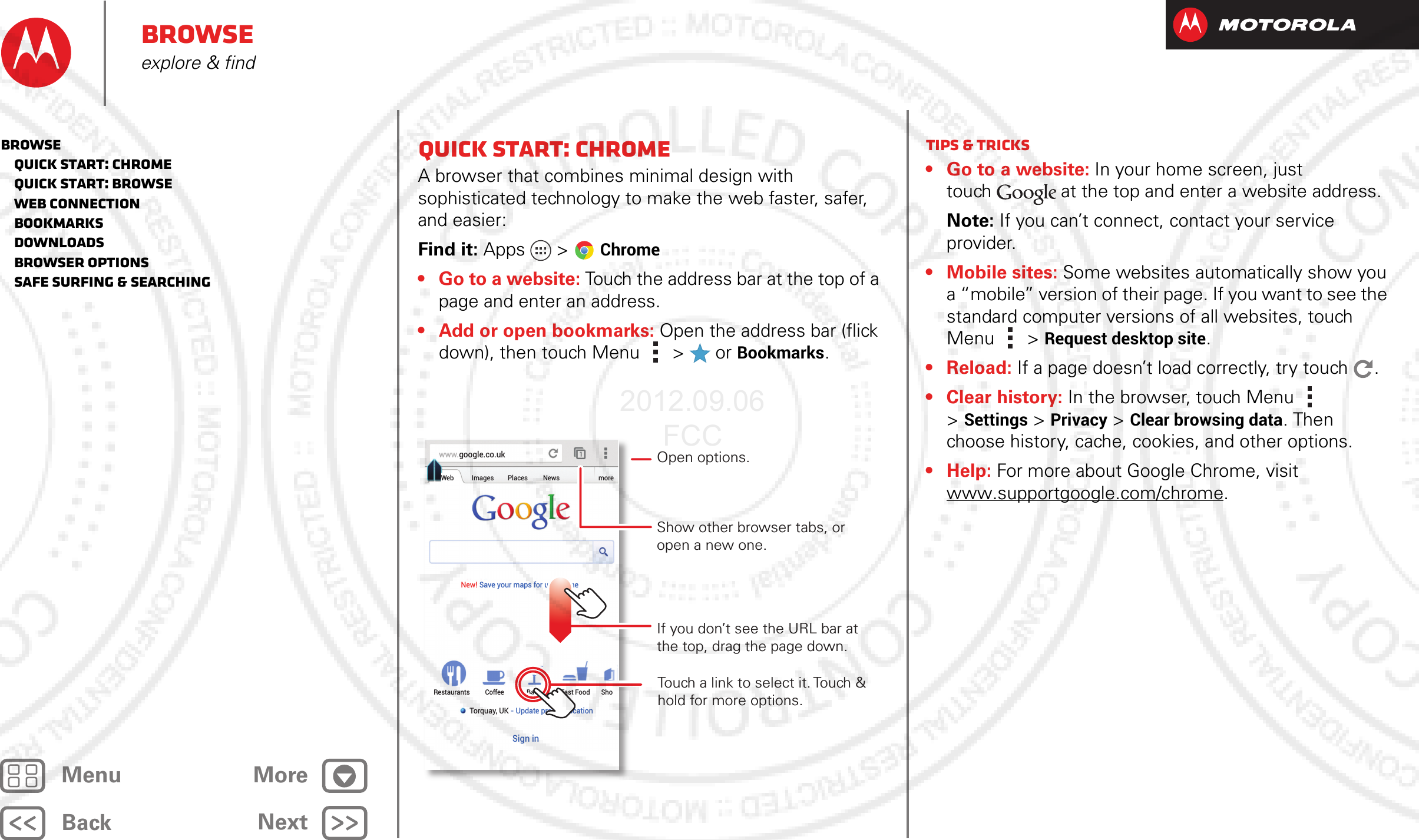 BackNextMenu MoreBrowseexplore &amp; findQuick start: ChromeA browser that combines minimal design with sophisticated technology to make the web faster, safer, and easier: Find it: Apps  &gt;Chrome• Go to a website: Touch the address bar at the top of a page and enter an address.• Add or open bookmarks: Open the address bar (flick down), then touch Menu  &gt;  or Bookmarks.www.google.co.ukWebRestaurants Coffee Bars Fast Food ShoImages Places News moreNew! Save your maps for use offlineTorquay, UK - Update precise locationSign inTouch a link to select it. Touch &amp; hold for more options.Open options.Show other browser tabs, or open a new one.If you don’t see the URL bar at the top, drag the page down.Tips &amp; tricks• Go to a website: In your home screen, just touch at the top and enter a website address.Note: If you can’t connect, contact your service provider.• Mobile sites: Some websites automatically show you a “mobile” version of their page. If you want to see the standard computer versions of all websites, touch Menu  &gt;Request desktop site.• Reload: If a page doesn’t load correctly, try touch .• Clear history: In the browser, touch Menu  &gt;Settings &gt; Privacy &gt; Clear browsing data. Then choose history, cache, cookies, and other options.•Help: For more about Google Chrome, visit www.supportgoogle.com/chrome.Browse   Quick start: Chrome   Quick start: Browse   Web connection   Bookmarks   Downloads   Browser options   Safe surfing &amp; searching2012.09.06 FCC