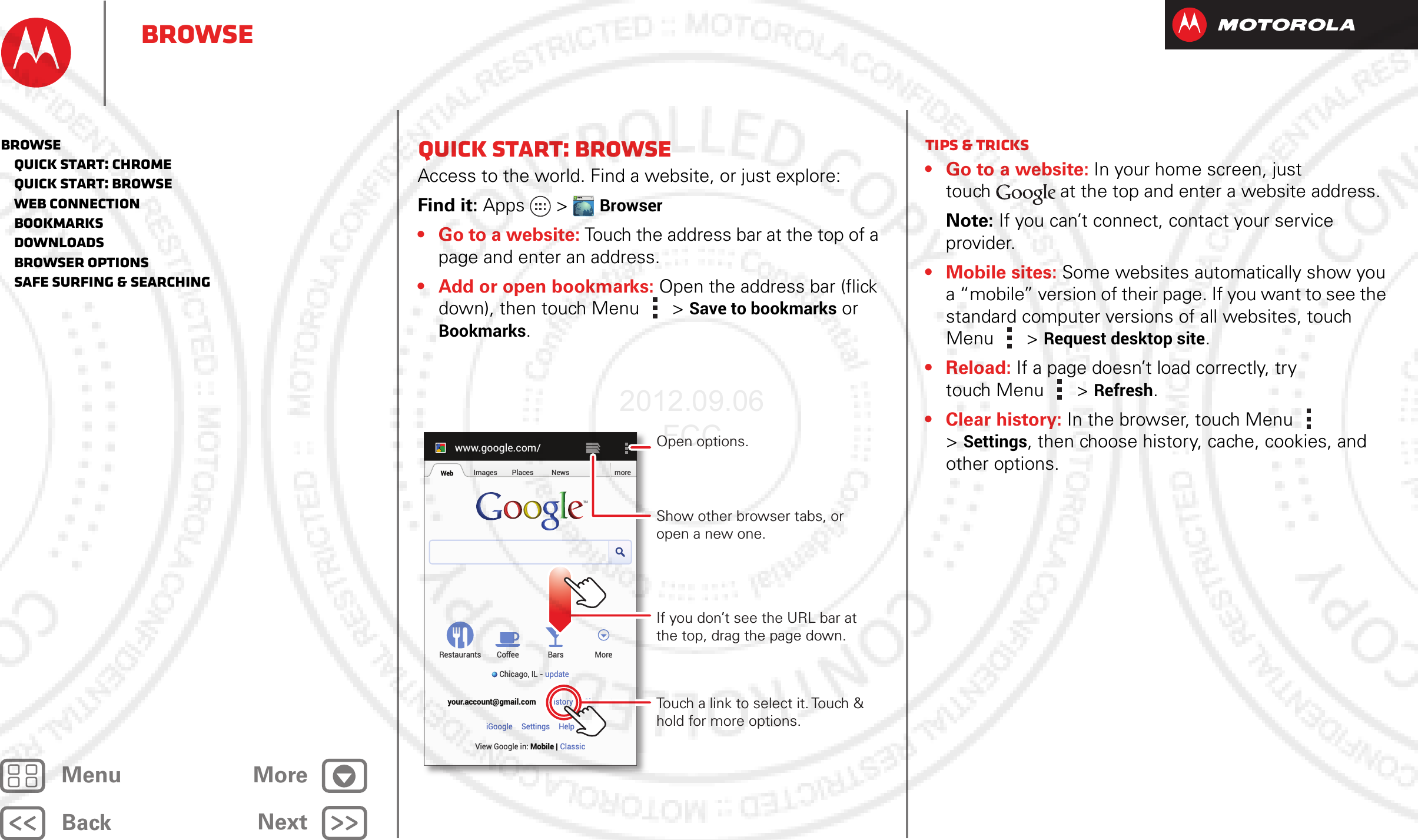 BackNextMenu MoreBrowseQuick start: BrowseAccess to the world. Find a website, or just explore: Find it: Apps  &gt;Browser• Go to a website: Touch the address bar at the top of a page and enter an address.• Add or open bookmarks: Open the address bar (flick down), then touch Menu  &gt;Save to bookmarks or Bookmarks.WWW.www.google.com/Web Images Places News moreRestaurantsChicago, IL - updateBars MoreHistory Sign outCoffeeyour.account@gmail.comSettingsiGoogle HelpView Google in: Mobile ClassicTouch a link to select it. Touch &amp; hold for more options.Open options.Show other browser tabs, or open a new one.If you don’t see the URL bar at the top, drag the page down.Tips &amp; tricks• Go to a website: In your home screen, just touch at the top and enter a website address.Note: If you can’t connect, contact your service provider.• Mobile sites: Some websites automatically show you a “mobile” version of their page. If you want to see the standard computer versions of all websites, touch Menu  &gt;Request desktop site.• Reload: If a page doesn’t load correctly, try touch Menu  &gt; Refresh.• Clear history: In the browser, touch Menu  &gt;Settings, then choose history, cache, cookies, and other options.Browse   Quick start: Chrome   Quick start: Browse   Web connection   Bookmarks   Downloads   Browser options   Safe surfing &amp; searching2012.09.06 FCC