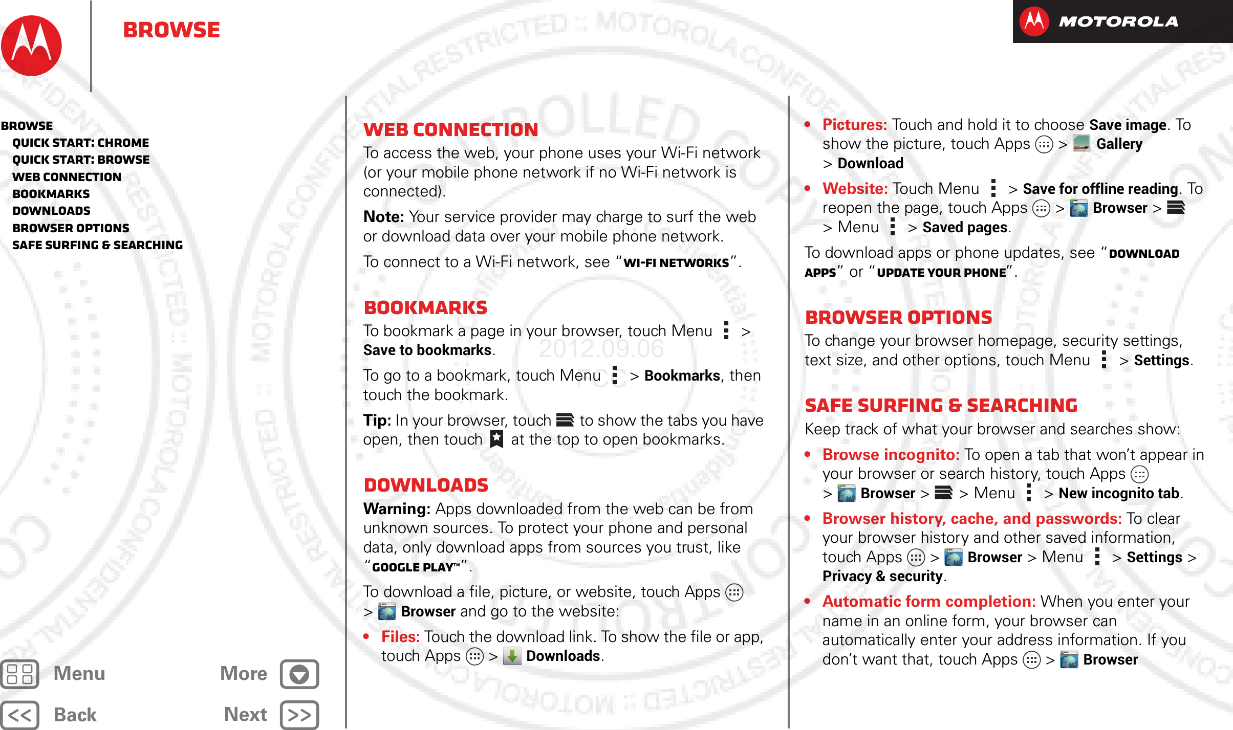 BackNextMenu MoreBrowseWeb connectionTo access the web, your phone uses your Wi-Fi network (or your mobile phone network if no Wi-Fi network is connected).Note: Your service provider may charge to surf the web or download data over your mobile phone network.To connect to a Wi-Fi network, see “Wi-Fi Networks”.BookmarksTo bookmark a page in your browser, touch Menu  &gt; Save to bookmarks.To go to a bookmark, touch Menu  &gt; Bookmarks, then touch the bookmark.Tip: In your browser, touch  to show the tabs you have open, then touch  at the top to open bookmarks.DownloadsWarning: Apps downloaded from the web can be from unknown sources. To protect your phone and personal data, only download apps from sources you trust, like “Google Play™”.To download a file, picture, or website, touch Apps  &gt;Browser and go to the website:•Files: Touch the download link. To show the file or app, touch Apps  &gt; Downloads.WWW.•Pictures: Touch and hold it to choose Save image. To show the picture, touch Apps &gt;Gallery &gt;Download•Website: Touch Menu  &gt; Save for offline reading. To reopen the page, touch Apps  &gt;Browser &gt; &gt;Menu  &gt; Saved pages.To download apps or phone updates, see “Download apps” or “Update your phone”.Browser optionsTo change your browser homepage, security settings, text size, and other options, touch Menu  &gt; Settings.Safe surfing &amp; searchingKeep track of what your browser and searches show:•Browse incognito: To open a tab that won’t appear in your browser or search history, touch Apps  &gt;Browser &gt; &gt;Menu &gt; New incognito tab.• Browser history, cache, and passwords: To  c l ea r  your browser history and other saved information, touch Apps  &gt;Browser &gt;Menu  &gt; Settings &gt; Privacy &amp; security.• Automatic form completion: When you enter your name in an online form, your browser can automatically enter your address information. If you don’t want that, touch Apps  &gt;Browser WWW.WWW.WWW.WWW.Browse   Quick start: Chrome   Quick start: Browse   Web connection   Bookmarks   Downloads   Browser options   Safe surfing &amp; searching2012.09.06 FCC