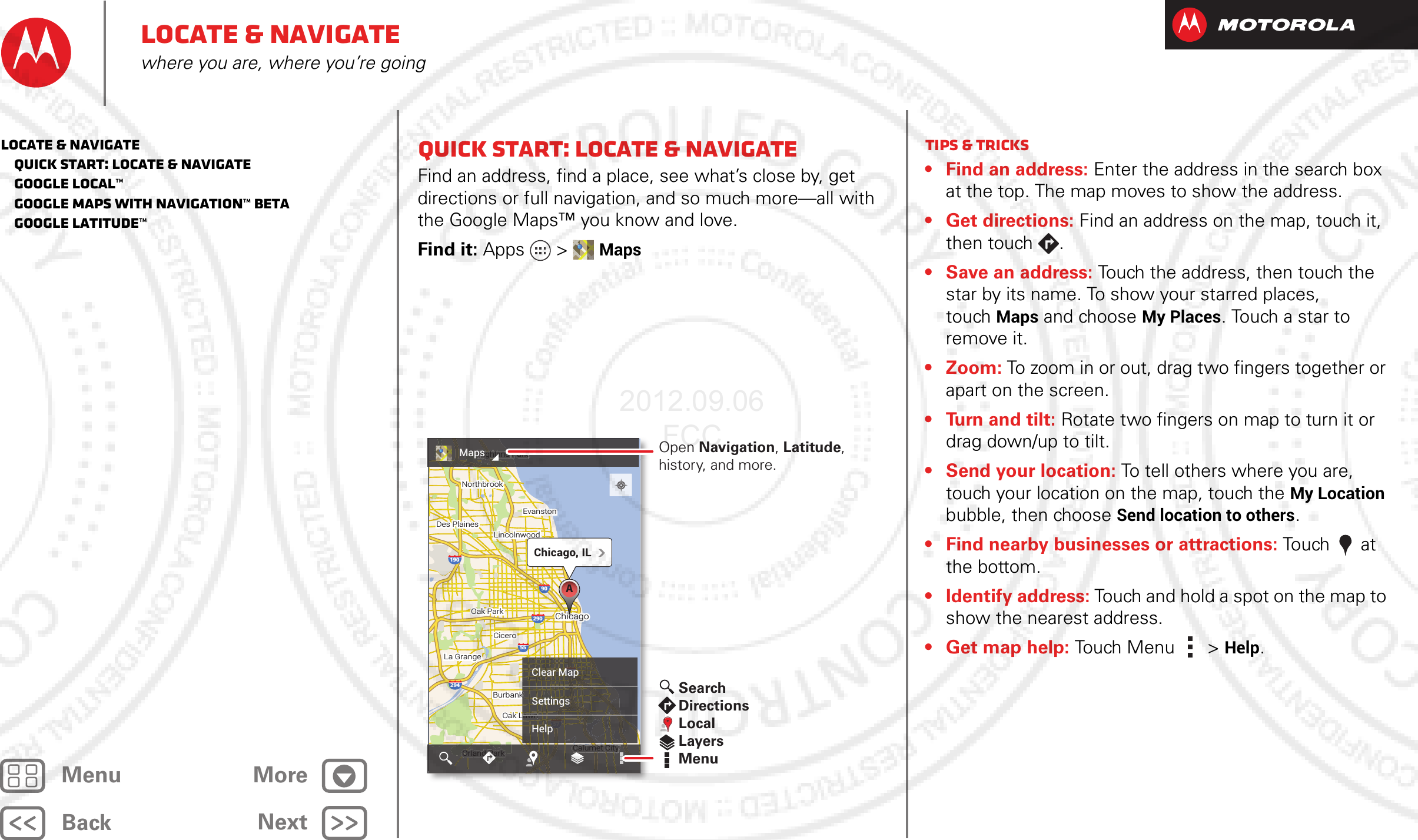 BackNextMenu MoreLocate &amp; navigatewhere you are, where you’re goingQuick start: Locate &amp; navigateFind an address, find a place, see what’s close by, get directions or full navigation, and so much more—all with the Google Maps™ you know and love.Find it: Apps &gt; Maps19029457945590290Oak ParkOak ParkCiceroCiceroOak LawnOrland Park Calumet CityChicagoChicagoEvanstonEvanstonHighland ParkNorthbrookNorthbrookDes PlainesDes PlainesLa GrangeLa GrangeBurbankLincolnwoodLincolnwoodOak ParkCiceroOak LawnOrland Park Calumet CityChicagoEvanstonHighland ParkNorthbrookDes PlainesLa GrangeBurbankLincolnwoodChicago, ILAPPOrland OOdPkOrland ParkCalumet CityCalumet CCalumet CityParkand PHiHi hl dhkHighland Park5794LawnLLawnkkClear MapSettingsHelpMaps Open Navigation, Latitude, history, and more.SearchDirectionsLocalLayersMenuTips &amp; tricks• Find an address: Enter the address in the search box at the top. The map moves to show the address.• Get directions: Find an address on the map, touch it, then touch  .• Save an address: Touch the address, then touch the star by its name. To show your starred places, touchMaps and choose My Places. Touch a star to remove it.• Zoom: To zoom in or out, drag two fingers together or apart on the screen.• Turn and tilt: Rotate two fingers on map to turn it or drag down/up to tilt.• Send your location: To tell others where you are, touch your location on the map, touch the My Location bubble, then choose Send location to others.• Find nearby businesses or attractions: To uch at the bottom.• Identify address: Touch and hold a spot on the map to show the nearest address.• Get map help: To u ch M enu  &gt;Help.Locate &amp; navigate   Quick start: Locate &amp; navigate   Google Local™   Google Maps with Navigation™ beta   Google Latitude™2012.09.06 FCC