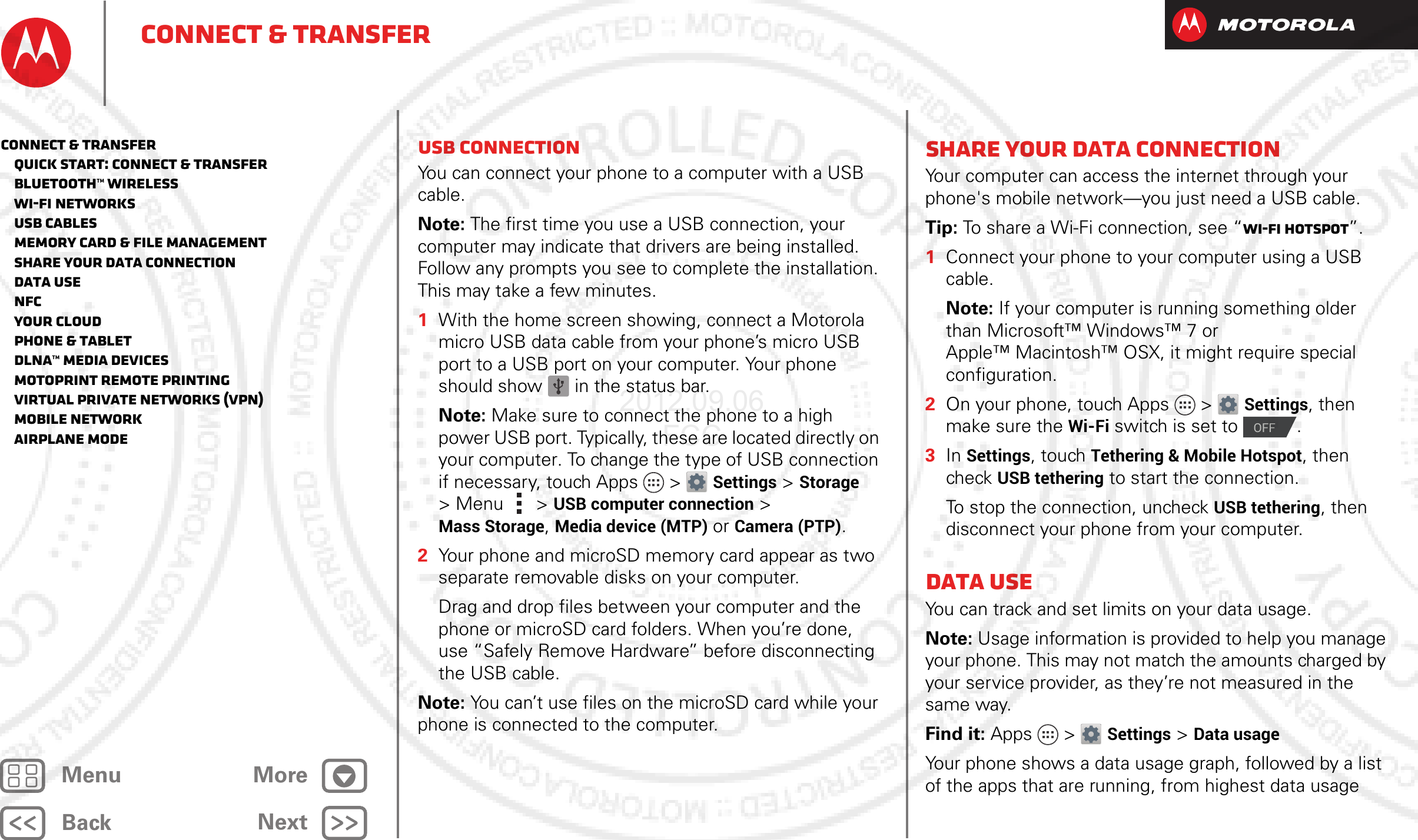 BackNextMenu MoreConnect &amp; transferUSB connectionYou can connect your phone to a computer with a USB cable.Note: The first time you use a USB connection, your computer may indicate that drivers are being installed. Follow any prompts you see to complete the installation. This may take a few minutes.  1With the home screen showing, connect a Motorola micro USB data cable from your phone’s micro USB port to a USB port on your computer. Your phone should show   in the status bar.Note: Make sure to connect the phone to a high power USB port. Typically, these are located directly on your computer. To change the type of USB connection if necessary, touch Apps &gt; Settings &gt;Storage &gt;Menu  &gt;USB computer connection &gt; Mass Storage, Media device (MTP) or Camera (PTP).2Your phone and microSD memory card appear as two separate removable disks on your computer.Drag and drop files between your computer and the phone or microSD card folders. When you’re done, use “Safely Remove Hardware” before disconnecting the USB cable.Note: You can’t use files on the microSD card while your phone is connected to the computer.Share your data connectionYour computer can access the internet through your phone&apos;s mobile network—you just need a USB cable.Tip: To share a Wi-Fi connection, see “Wi-Fi hotspot”.  1Connect your phone to your computer using a USB cable.Note: If your computer is running something older than Microsoft™ Windows™ 7 or Apple™ Macintosh™ OSX, it might require special configuration.2On your phone, touch Apps &gt; Settings, then make sure the Wi-Fi switch is set to  .3In Settings, touch Tethering &amp; Mobile Hotspot, then check USB tethering to start the connection.To stop the connection, uncheck USB tethering, then disconnect your phone from your computer.Data useYou can track and set limits on your data usage.Note: Usage information is provided to help you manage your phone. This may not match the amounts charged by your service provider, as they’re not measured in the same way.Find it: Apps &gt; Settings &gt;Data usageYour phone shows a data usage graph, followed by a list of the apps that are running, from highest data usage OFFConnect &amp; transfer   Quick start: Connect &amp; transfer   Bluetooth™ wireless   Wi-Fi Networks   USB cables   Memory card &amp; file management   Share your data connection   Data use   NFC   Your cloud   Phone &amp; tablet   DLNA™ media devices   MotoPrint remote printing   Virtual Private Networks (VPN)   Mobile network   Airplane mode2012.09.06 FCC