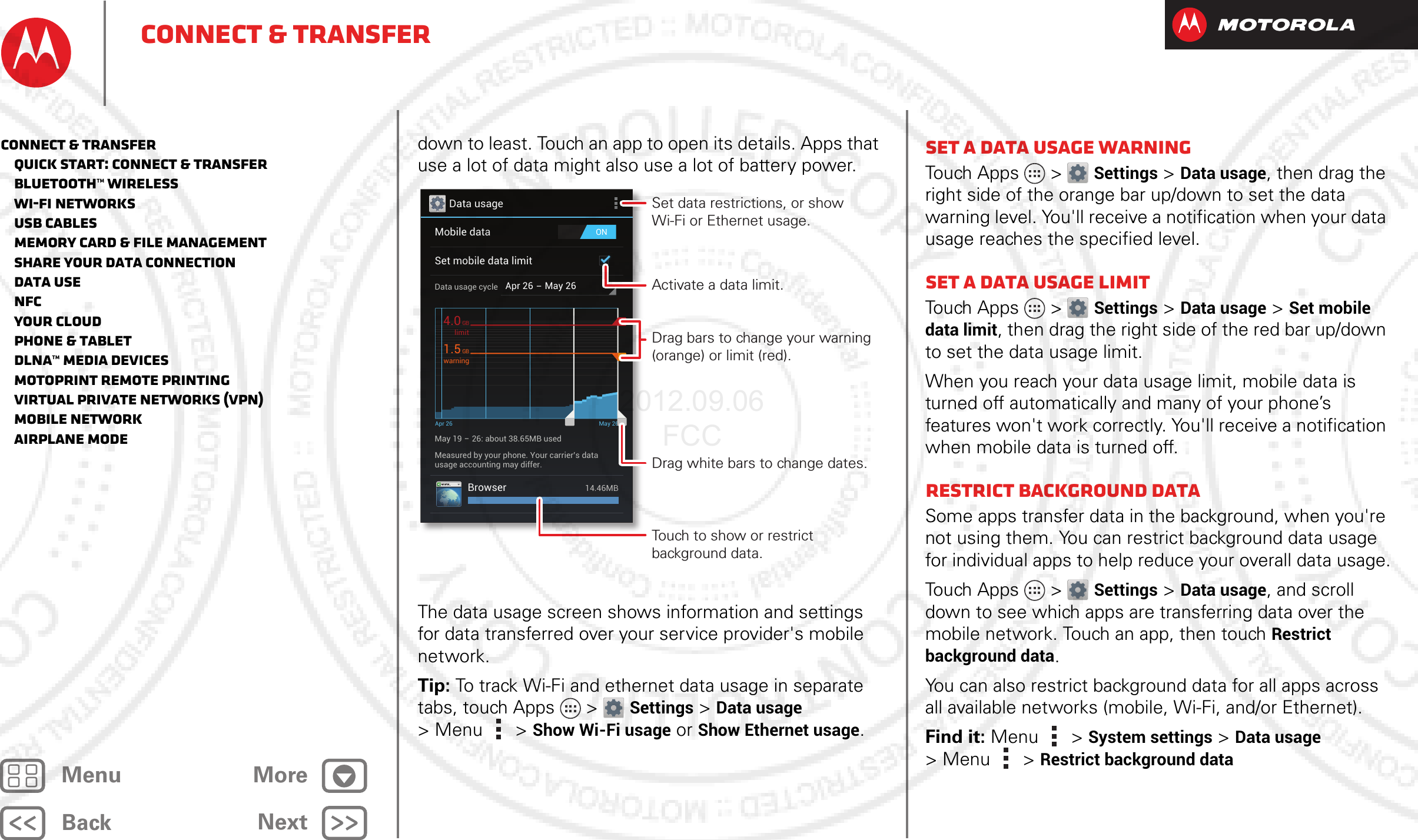 BackNextMenu MoreConnect &amp; transferdown to least. Touch an app to open its details. Apps that use a lot of data might also use a lot of battery power.The data usage screen shows information and settings for data transferred over your service provider&apos;s mobile network.Tip: To track Wi-Fi and ethernet data usage in separate tabs, touch Apps &gt; Settings &gt;Data usage &gt;Menu  &gt; Show Wi-Fi usage or Show Ethernet usage.Data usageONMobile dataSet mobile data limitApr 26 - May 26Data usage cycleMay 19 - 26: about 38.65MB usedApr 26 May 26Measured by your phone. Your carrier’s datausage accounting may differ.Browser 14.46MBlimit4.0GBwarning1.5GBSet data restrictions, or show Wi-Fi or Ethernet usage.Activate a data limit.Touch to show or restrict background data.Drag white bars to change dates.Drag bars to change your warning (orange) or limit (red).Set a data usage warningTouch Apps &gt; Settings &gt;Data usage, then drag the right side of the orange bar up/down to set the data warning level. You&apos;ll receive a notification when your data usage reaches the specified level.Set a data usage limitTouch Apps &gt; Settings &gt;Data usage &gt;Set mobile data limit, then drag the right side of the red bar up/down to set the data usage limit.When you reach your data usage limit, mobile data is turned off automatically and many of your phone’s features won&apos;t work correctly. You&apos;ll receive a notification when mobile data is turned off.Restrict background dataSome apps transfer data in the background, when you&apos;re not using them. You can restrict background data usage for individual apps to help reduce your overall data usage.Touch Apps &gt; Settings &gt;Data usage, and scroll down to see which apps are transferring data over the mobile network. Touch an app, then touch Restrict background data.You can also restrict background data for all apps across all available networks (mobile, Wi-Fi, and/or Ethernet).Find it: Menu  &gt;System settings &gt;Data usage &gt;Menu  &gt;Restrict background dataConnect &amp; transfer   Quick start: Connect &amp; transfer   Bluetooth™ wireless   Wi-Fi Networks   USB cables   Memory card &amp; file management   Share your data connection   Data use   NFC   Your cloud   Phone &amp; tablet   DLNA™ media devices   MotoPrint remote printing   Virtual Private Networks (VPN)   Mobile network   Airplane mode2012.09.06 FCC