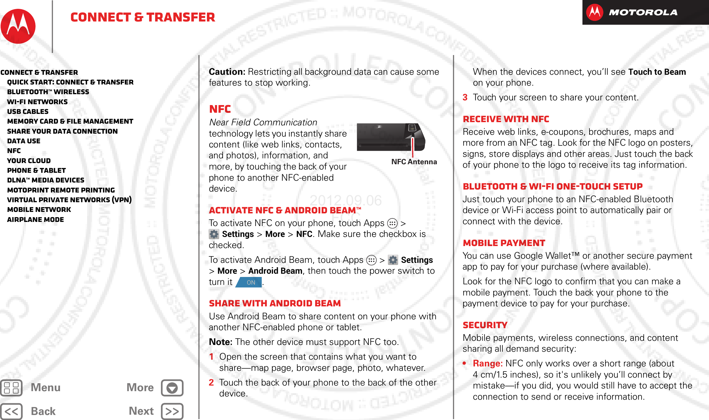 BackNextMenu MoreConnect &amp; transferCaution: Restricting all background data can cause some features to stop working.NFCNear Field Communication technology lets you instantly share content (like web links, contacts, and photos), information, and more, by touching the back of your phone to another NFC-enabled device.Activate NFC &amp; Android Beam™To activate NFC on your phone, touch Apps &gt; Settings &gt;More &gt;NFC. Make sure the checkbox is checked.To activate Android Beam, touch Apps &gt; Settings &gt;More &gt;Android Beam, then touch the power switch to turn it .Share with Android BeamUse Android Beam to share content on your phone with another NFC-enabled phone or tablet.Note: The other device must support NFC too.  1Open the screen that contains what you want to share—map page, browser page, photo, whatever.2Touch the back of your phone to the back of the other device.NFC AntennaONWhen the devices connect, you’ll see Touch to Beam on your phone.3Touch your screen to share your content.Receive with NFCReceive web links, e-coupons, brochures, maps and more from an NFC tag. Look for the NFC logo on posters, signs, store displays and other areas. Just touch the back of your phone to the logo to receive its tag information.Bluetooth &amp; Wi-Fi one-touch setupJust touch your phone to an NFC-enabled Bluetooth device or Wi-Fi access point to automatically pair or connect with the device.Mobile paymentYou can use Google Wallet™ or another secure payment app to pay for your purchase (where available).Look for the NFC logo to confirm that you can make a mobile payment. Touch the back your phone to the payment device to pay for your purchase.SecurityMobile payments, wireless connections, and content sharing all demand security:•Range: NFC only works over a short range (about 4 cm/1.5 inches), so it&apos;s unlikely you’ll connect by mistake—if you did, you would still have to accept the connection to send or receive information.Connect &amp; transfer   Quick start: Connect &amp; transfer   Bluetooth™ wireless   Wi-Fi Networks   USB cables   Memory card &amp; file management   Share your data connection   Data use   NFC   Your cloud   Phone &amp; tablet   DLNA™ media devices   MotoPrint remote printing   Virtual Private Networks (VPN)   Mobile network   Airplane mode2012.09.06 FCC