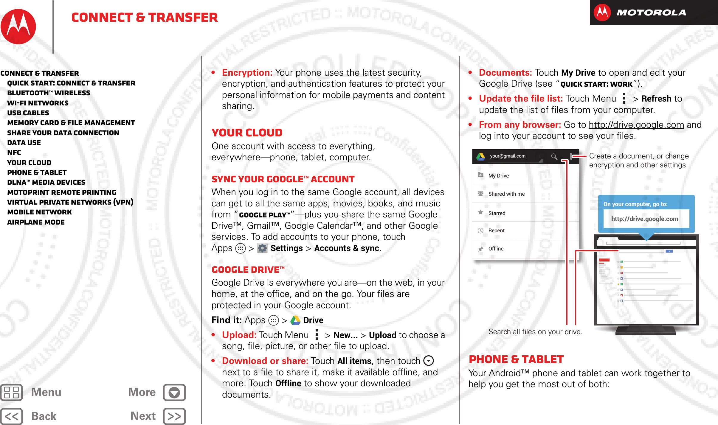 BackNextMenu MoreConnect &amp; transfer• Encryption: Your phone uses the latest security, encryption, and authentication features to protect your personal information for mobile payments and content sharing.Your cloudOne account with access to everything, everywhere—phone, tablet, computer.Sync your Google™ accountWhen you log in to the same Google account, all devices can get to all the same apps, movies, books, and music from “Google Play™”—plus you share the same Google Drive™, Gmail™, Google Calendar™, and other Google services. To add accounts to your phone, touch Apps &gt; Settings &gt;Accounts &amp; sync.Google Drive™Google Drive is everywhere you are—on the web, in your home, at the office, and on the go. Your files are protected in your Google account.Find it: Apps &gt; Drive• Upload: Touch Menu  &gt;New... &gt;Upload to choose a song, file, picture, or other file to upload.• Download or share: Tou ch All items, then touch  next to a file to share it, make it available offline, and more. Touch Offline to show your downloaded documents.•Documents: To u ch  My Drive to open and edit your Google Drive (see “Quick start: Work”).• Update the file list: Touch Menu  &gt;Refresh to update the list of files from your computer.• From any browser: Go to http://drive.google.com and log into your account to see your files.Phone &amp; tabletYour Android™ phone and tablet can work together to help you get the most out of both:your@gmail.comOn your computer, go to:http://drive.google.comMy DriveShared with meStarredRecentOfflineCreate a document, or change encryption and other settings.Search all files on your drive.Connect &amp; transfer   Quick start: Connect &amp; transfer   Bluetooth™ wireless   Wi-Fi Networks   USB cables   Memory card &amp; file management   Share your data connection   Data use   NFC   Your cloud   Phone &amp; tablet   DLNA™ media devices   MotoPrint remote printing   Virtual Private Networks (VPN)   Mobile network   Airplane mode2012.09.06 FCC