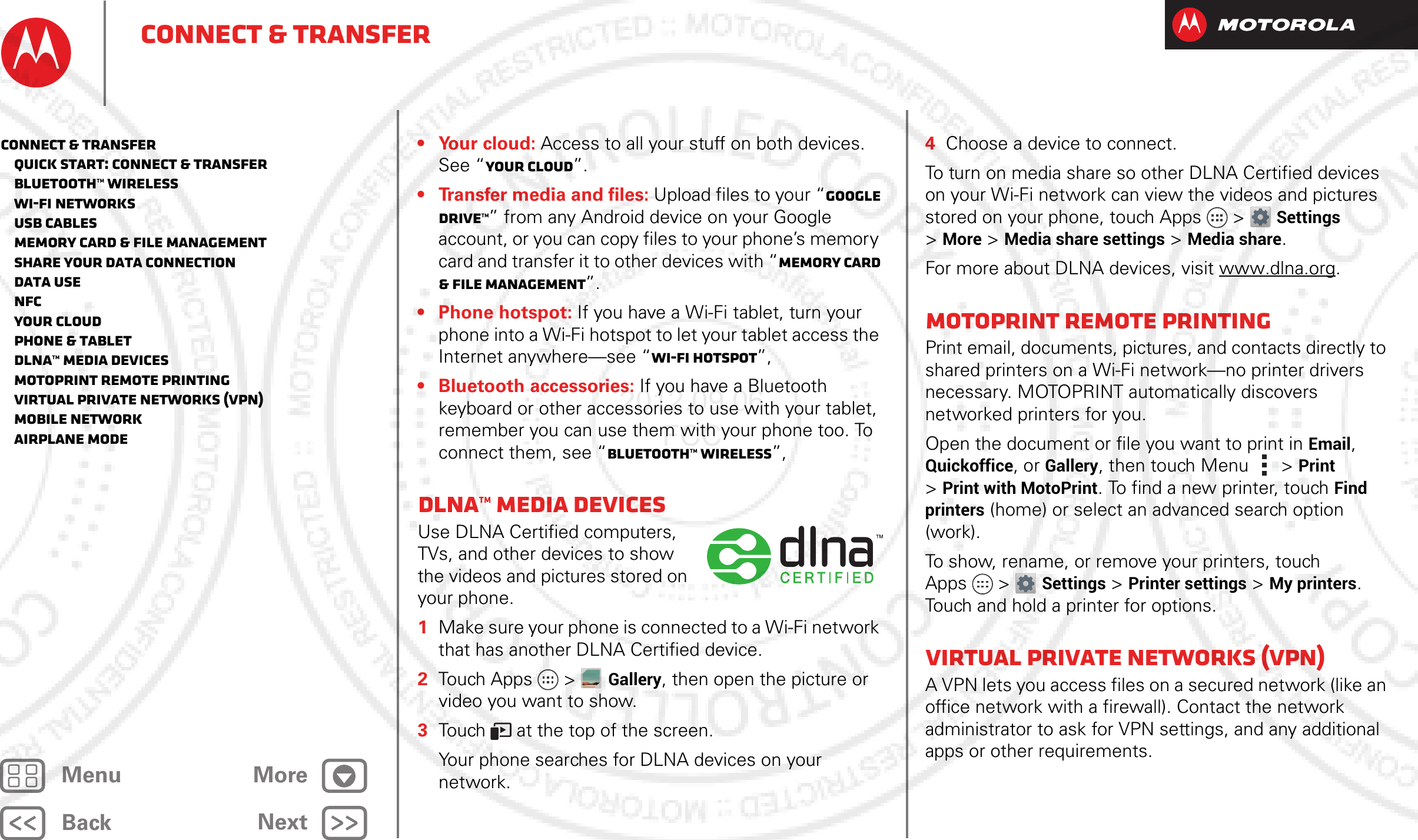 BackNextMenu MoreConnect &amp; transfer• Your cloud: Access to all your stuff on both devices. See “Your cloud”.• Transfer media and files: Upload files to your “Google Drive™” from any Android device on your Google account, or you can copy files to your phone’s memory card and transfer it to other devices with “Memory card &amp; file management”.• Phone hotspot: If you have a Wi-Fi tablet, turn your phone into a Wi-Fi hotspot to let your tablet access the Internet anywhere—see “Wi-Fi hotspot”,• Bluetooth accessories: If you have a Bluetooth keyboard or other accessories to use with your tablet, remember you can use them with your phone too. To connect them, see “Bluetooth™ wireless”,DLNA™ media devicesUse DLNA Certified computers, TVs, and other devices to show the videos and pictures stored on your phone.  1Make sure your phone is connected to a Wi-Fi network that has another DLNA Certified device.2Touch Apps &gt;Gallery, then open the picture or video you want to show.3Touch   at the top of the screen.Your phone searches for DLNA devices on your network.4Choose a device to connect.To turn on media share so other DLNA Certified devices on your Wi-Fi network can view the videos and pictures stored on your phone, touch Apps &gt; Settings &gt;More &gt;Media share settings &gt;Media share.For more about DLNA devices, visit www.dlna.org.MotoPrint remote printingPrint email, documents, pictures, and contacts directly to shared printers on a Wi-Fi network—no printer drivers necessary. MOTOPRINT automatically discovers networked printers for you.Open the document or file you want to print in Email, Quickoffice, or Gallery, then touch Menu  &gt;Print &gt;Print with MotoPrint. To find a new printer, touch Find printers (home) or select an advanced search option (work).To show, rename, or remove your printers, touch Apps &gt; Settings &gt;Printer settings &gt;My printers. Touch and hold a printer for options.Virtual Private Networks (VPN)A VPN lets you access files on a secured network (like an office network with a firewall). Contact the network administrator to ask for VPN settings, and any additional apps or other requirements.Connect &amp; transfer   Quick start: Connect &amp; transfer   Bluetooth™ wireless   Wi-Fi Networks   USB cables   Memory card &amp; file management   Share your data connection   Data use   NFC   Your cloud   Phone &amp; tablet   DLNA™ media devices   MotoPrint remote printing   Virtual Private Networks (VPN)   Mobile network   Airplane mode2012.09.06 FCC