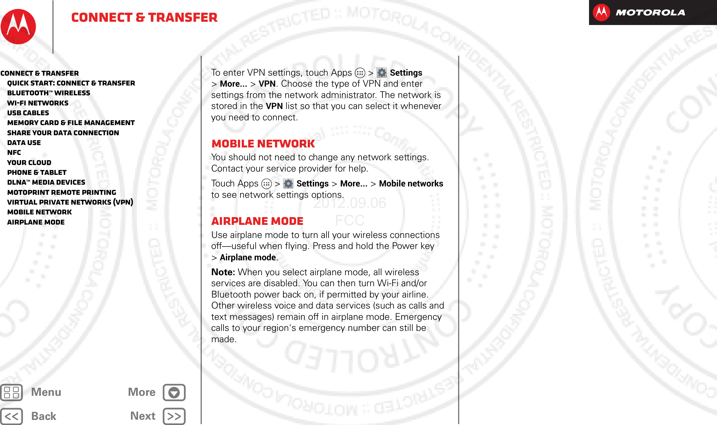 BackNextMenu MoreConnect &amp; transferTo enter VPN settings, touch Apps &gt; Settings &gt;More... &gt; VPN. Choose the type of VPN and enter settings from the network administrator. The network is stored in the VPN list so that you can select it whenever you need to connect.Mobile networkYou should not need to change any network settings. Contact your service provider for help.Touch Apps &gt; Settings &gt;More... &gt;Mobile networks to see network settings options.Airplane modeUse airplane mode to turn all your wireless connections off—useful when flying. Press and hold the Power key &gt;Airplane mode.Note: When you select airplane mode, all wireless services are disabled. You can then turn Wi-Fi and/or Bluetooth power back on, if permitted by your airline. Other wireless voice and data services (such as calls and text messages) remain off in airplane mode. Emergency calls to your region&apos;s emergency number can still be made.Connect &amp; transfer   Quick start: Connect &amp; transfer   Bluetooth™ wireless   Wi-Fi Networks   USB cables   Memory card &amp; file management   Share your data connection   Data use   NFC   Your cloud   Phone &amp; tablet   DLNA™ media devices   MotoPrint remote printing   Virtual Private Networks (VPN)   Mobile network   Airplane mode2012.09.06 FCC