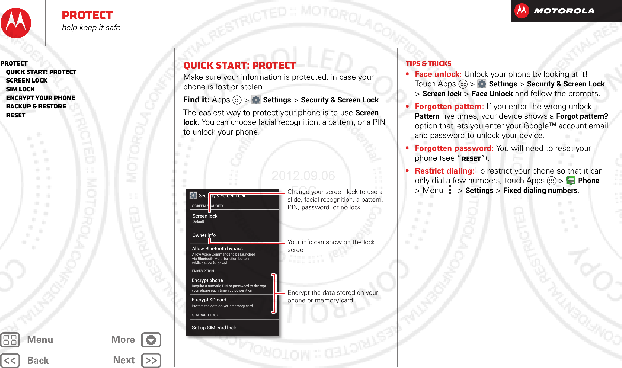 BackNextMenu MoreProtecthelp keep it safeQuick start: ProtectMake sure your information is protected, in case your phone is lost or stolen.Find it: Apps &gt; Settings &gt; Security &amp; Screen LockThe easiest way to protect your phone is to use Screen lock. You can choose facial recognition, a pattern, or a PIN to unlock your phone.Security &amp; Screen LockSCREEN SECURITYENCRYPTIONScreen lockOwner infoDefaultEncrypt phoneRequire a numeric PIN or password to decrypt your phone each time you power it onEncrypt SD cardProtect the data on your memory cardAllow Bluetooth bypassAllow Voice Commands to be launched via Bluetooth Multi-function button while device is lockedSIM CARD LOCKSet up SIM card lockChange your screen lock to use a slide, facial recognition, a pattern, PIN, password, or no lock.Your info can show on the lock screen.Encrypt the data stored on your phone or memory card.Tips &amp; tricks• Face unlock: Unlock your phone by looking at it! Touch Apps &gt; Settings &gt; Security &amp; Screen Lock &gt; Screen lock &gt; Face Unlock and follow the prompts.• Forgotten pattern: If you enter the wrong unlock Pattern five times, your device shows a Forgot pattern? option that lets you enter your Google™ account email and password to unlock your device.• Forgotten password: You will need to reset your phone (see “Reset”).• Restrict dialing: To restrict your phone so that it can only dial a few numbers, touch Apps  &gt;Phone &gt;Menu &gt; Settings &gt; Fixed dialing numbers.Protect   Quick start: Protect   Screen lock   SIM lock   Encrypt your phone   Backup &amp; restore   Reset2012.09.06 FCC