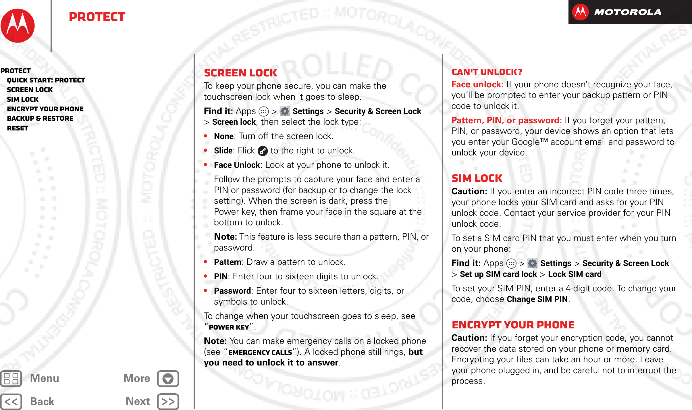 BackNextMenu MoreProtectScreen lockTo keep your phone secure, you can make the touchscreen lock when it goes to sleep.Find it: Apps &gt; Settings &gt;Security &amp; Screen Lock &gt;Screen lock, then select the lock type:•None: Turn off the screen lock.•Slide: Flick  to the right to unlock.•Face Unlock: Look at your phone to unlock it.Follow the prompts to capture your face and enter a PIN or password (for backup or to change the lock setting). When the screen is dark, press the Power key, then frame your face in the square at the bottom to unlock.Note: This feature is less secure than a pattern, PIN, or password.•Pattern: Draw a pattern to unlock.•PIN: Enter four to sixteen digits to unlock.•Password: Enter four to sixteen letters, digits, or symbols to unlock.To change when your touchscreen goes to sleep, see “Power key”.Note: You can make emergency calls on a locked phone (see “Emergency calls”). A locked phone still rings, but you need to unlock it to answer.Can’t unlock?Face unlock: If your phone doesn’t recognize your face, you’ll be prompted to enter your backup pattern or PIN code to unlock it.Pattern, PIN, or password: If you forget your pattern, PIN, or password, your device shows an option that lets you enter your Google™ account email and password to unlock your device.SIM lockCaution: If you enter an incorrect PIN code three times, your phone locks your SIM card and asks for your PIN unlock code. Contact your service provider for your PIN unlock code.To set a SIM card PIN that you must enter when you turn on your phone:Find it: Apps &gt; Settings &gt; Security &amp; Screen Lock &gt;Set up SIM card lock &gt; Lock SIM cardTo set your SIM PIN, enter a 4-digit code. To change your code, choose Change SIM PIN.Encrypt your phoneCaution: If you forget your encryption code, you cannot recover the data stored on your phone or memory card. Encrypting your files can take an hour or more. Leave your phone plugged in, and be careful not to interrupt the process.Protect   Quick start: Protect   Screen lock   SIM lock   Encrypt your phone   Backup &amp; restore   Reset2012.09.06 FCC