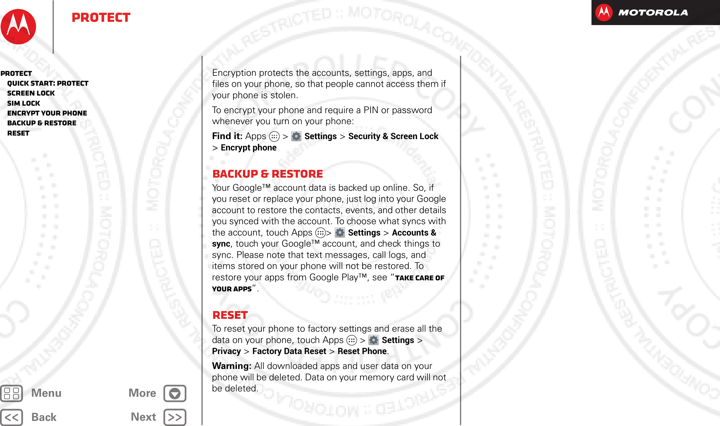 BackNextMenu MoreProtectEncryption protects the accounts, settings, apps, and files on your phone, so that people cannot access them if your phone is stolen.To encrypt your phone and require a PIN or password whenever you turn on your phone:Find it: Apps &gt; Settings &gt; Security &amp; Screen Lock &gt;Encrypt phoneBackup &amp; restoreYour Google™ account data is backed up online. So, if you reset or replace your phone, just log into your Google account to restore the contacts, events, and other details you synced with the account. To choose what syncs with the account, touch Apps &gt; Settings &gt;Accounts &amp; sync, touch your Google™ account, and check things to sync. Please note that text messages, call logs, and items stored on your phone will not be restored. To restore your apps from Google Play™, see “Take Care of your apps”.ResetTo reset your phone to factory settings and erase all the data on your phone, touch Apps &gt; Settings &gt; Privacy &gt; Factory Data Reset &gt; Reset Phone.Warning: All downloaded apps and user data on your phone will be deleted. Data on your memory card will not be deleted.Protect   Quick start: Protect   Screen lock   SIM lock   Encrypt your phone   Backup &amp; restore   Reset2012.09.06 FCC