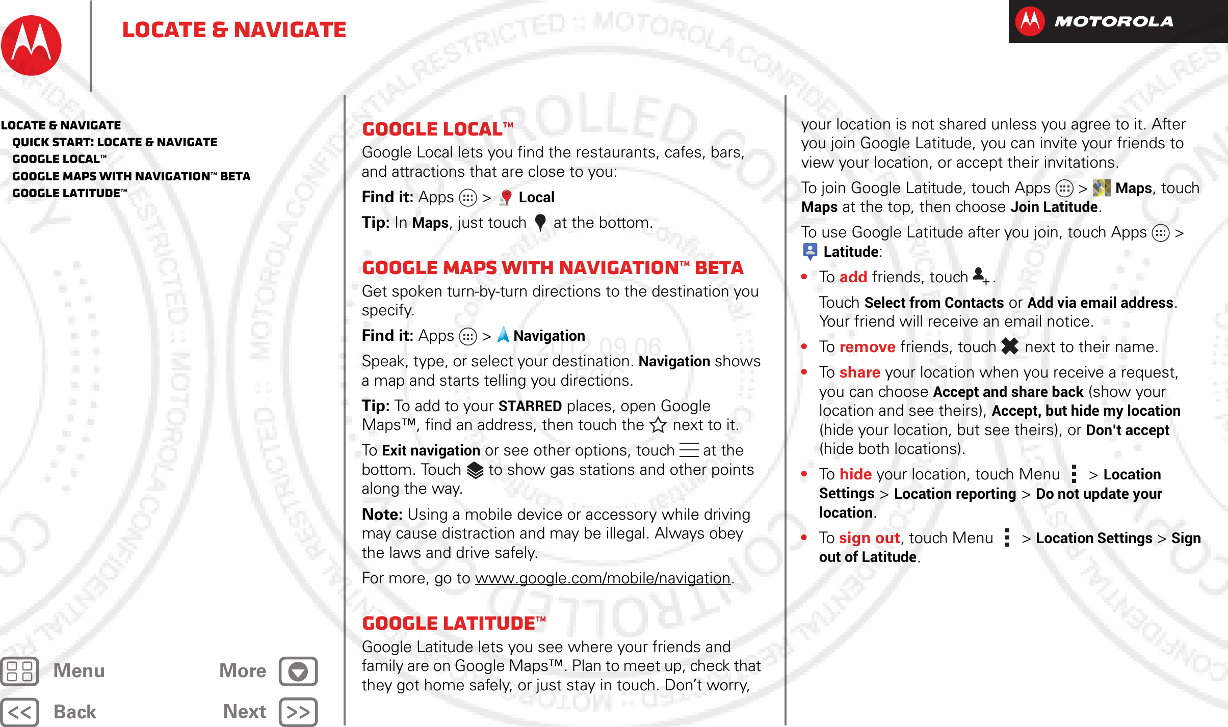 BackNextMenu MoreLocate &amp; navigateGoogle Local™Google Local lets you find the restaurants, cafes, bars, and attractions that are close to you:Find it: Apps &gt; LocalTip: In Maps, just touch  at the bottom.Google Maps with Navigation™ betaGet spoken turn-by-turn directions to the destination you specify.Find it: Apps  &gt;NavigationSpeak, type, or select your destination. Navigation shows a map and starts telling you directions.Tip: To add to your STARRED places, open Google Maps™, find an address, then touch the next to it.To Exit navigation or see other options, touch  at the bottom. Touch  to show gas stations and other points along the way.Note: Using a mobile device or accessory while driving may cause distraction and may be illegal. Always obey the laws and drive safely.For more, go to www.google.com/mobile/navigation.Google Latitude™Google Latitude lets you see where your friends and family are on Google Maps™. Plan to meet up, check that they got home safely, or just stay in touch. Don’t worry, your location is not shared unless you agree to it. After you join Google Latitude, you can invite your friends to view your location, or accept their invitations.To join Google Latitude, touch Apps &gt; Maps, touch Maps at the top, then choose Join Latitude.To use Google Latitude after you join, touch Apps &gt; Latitude:•To   add friends, touch  .Touch Select from Contacts or Add via email address. Your friend will receive an email notice.•To   remove friends, touch  next to their name.•To   share your location when you receive a request, you can choose Accept and share back (show your location and see theirs), Accept, but hide my location (hide your location, but see theirs), or Don’t accept (hide both locations).•To   hide your location, touch Menu  &gt; Location Settings &gt; Location reporting &gt; Do not update your location.•To  sign out, touch Menu  &gt; Location Settings &gt; Sign out of Latitude.Locate &amp; navigate   Quick start: Locate &amp; navigate   Google Local™   Google Maps with Navigation™ beta   Google Latitude™2012.09.06 FCC