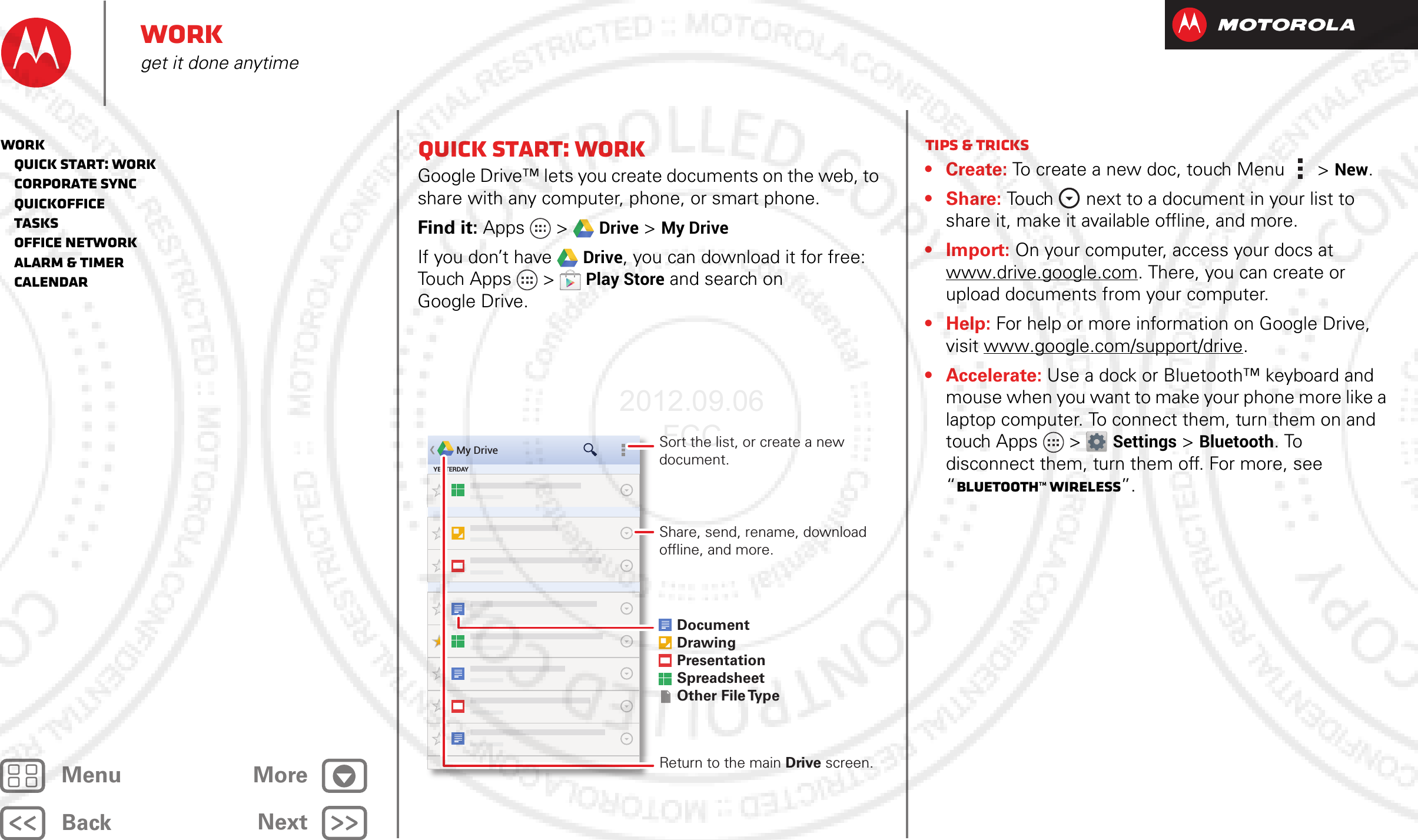 BackNextMenu MoreWorkget it done anytimeQuick start: WorkGoogle Drive™ lets you create documents on the web, to share with any computer, phone, or smart phone.Find it: Apps  &gt; Drive &gt;My DriveIf you don’t have Drive, you can download it for free: Touch Apps  &gt;Play Store and search on Google Drive.My DriveYESTERDAYDocumentDrawingPresentationSpreadsheetOther File TypeShare, send, rename, download offline, and more.Return to the main Drive screen.Sort the list, or create a new document. Tips &amp; tricks• Create: To create a new doc, touch Menu  &gt; New.•Share: Touch  next to a document in your list to share it, make it available offline, and more.•Import: On your computer, access your docs at www.drive.google.com. There, you can create or upload documents from your computer.•Help: For help or more information on Google Drive, visit www.google.com/support/drive.• Accelerate: Use a dock or Bluetooth™ keyboard and mouse when you want to make your phone more like a laptop computer. To connect them, turn them on and touch Apps &gt; Settings &gt;Bluetooth. To disconnect them, turn them off. For more, see “Bluetooth™ wireless”.Work   Quick start: Work   Corporate sync   Quickoffice   Tasks   Office network   Alarm &amp; timer   Calendar2012.09.06 FCC