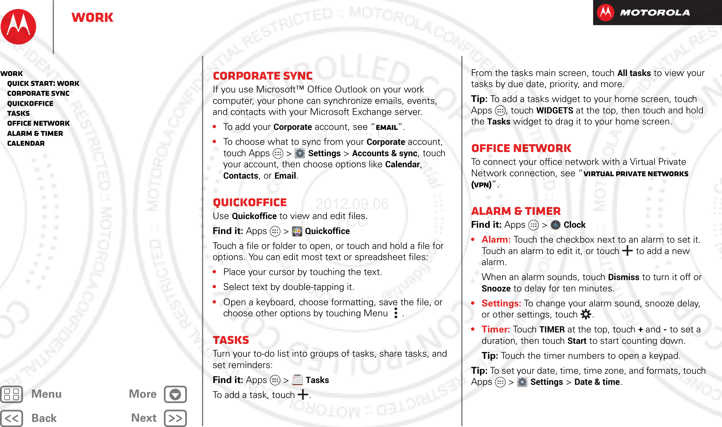 BackNextMenu MoreWorkCorporate syncIf you use Microsoft™ Office Outlook on your work computer, your phone can synchronize emails, events, and contacts with your Microsoft Exchange server.•To add your Corporate account, see “Email”.•To choose what to sync from your Corporate account, touch Apps  &gt;Settings &gt;Accounts &amp; sync, touch your account, then choose options like Calendar, Contacts, or Email.QuickofficeUse Quickoffice to view and edit files.Find it: Apps &gt; QuickofficeTouch a file or folder to open, or touch and hold a file for options. You can edit most text or spreadsheet files:•Place your cursor by touching the text.•Select text by double-tapping it.•Open a keyboard, choose formatting, save the file, or choose other options by touching Menu .TasksTurn your to-do list into groups of tasks, share tasks, and set reminders:Find it: Apps  &gt;TasksTo add a task, touch .From the tasks main screen, touchAll tasks to view your tasks by due date, priority, and more.Tip: To add a tasks widget to your home screen, touch Apps , touch WIDGETS at the top, then touch and hold the Tasks widget to drag it to your home screen.Office networkTo connect your office network with a Virtual Private Network connection, see “Virtual Private Networks (VPN)”.Alarm &amp; timerFind it: Apps  &gt;Clock •Alarm: Touch the checkbox next to an alarm to set it. Touch an alarm to edit it, or touch  to add a new alarm.When an alarm sounds, touch Dismiss to turn it off or Snooze to delay for ten minutes.• Settings: To change your alarm sound, snooze delay, or other settings, touch .•Timer: Touch TIMER at the top, touch + and - to set a duration, then touch Start to start counting down.Tip: Touch the timer numbers to open a keypad.Tip: To set your date, time, time zone, and formats, touch Apps &gt; Settings &gt; Date &amp; time.Work   Quick start: Work   Corporate sync   Quickoffice   Tasks   Office network   Alarm &amp; timer   Calendar2012.09.06 FCC