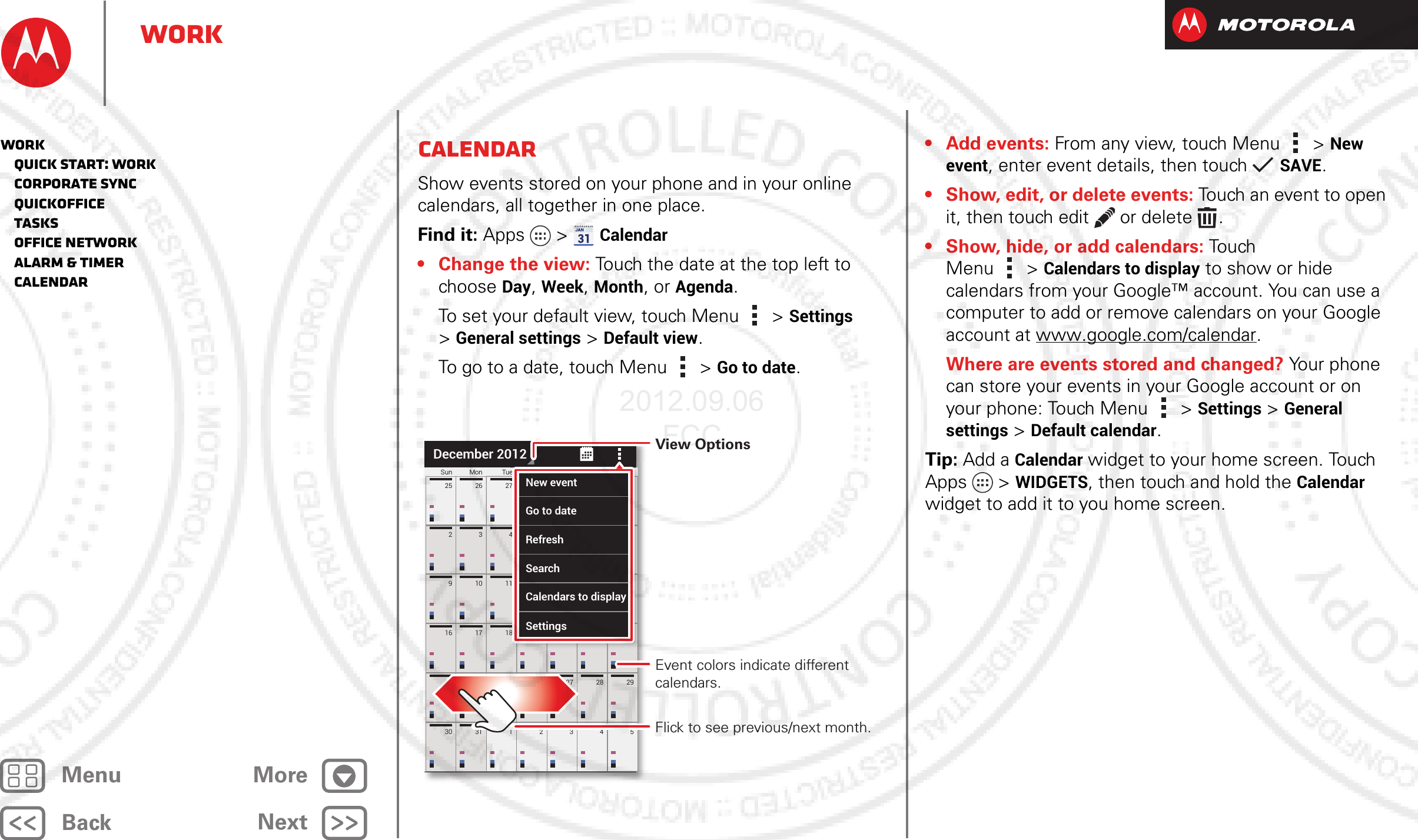 BackNextMenu MoreWorkCalendarShow events stored on your phone and in your online calendars, all together in one place.Find it: Apps  &gt;Calendar• Change the view: Touch the date at the top left to choose Day, Week, Month, or Agenda.To set your default view, touch Menu &gt;Settings &gt;General settings &gt;Default view.To go to a date, touch Menu &gt;Go to date.30 31 1234523 24 25 26 27 28 2916 17 18 19 20 21 22910 11 12 13 14 15234567825 26 27 28 29 30 1Sun Mon Tue Wed Thu Fri SatDecember 2012819 20 21221121314154567872829301eWedThuFriSatNew eventGo to dateRefreshSearchCalendars to displaySettingsFlick to see previous/next month.Event colors indicate different calendars.View Options•Add events: From any view, touch Menu &gt;New event, enter event details, then touch SAVE.• Show, edit, or delete events: Touch an event to open it, then touch edit  or delete .• Show, hide, or add calendars: Tou ch  Menu &gt;Calendars to display to show or hide calendars from your Google™ account. You can use a computer to add or remove calendars on your Google account at www.google.com/calendar.Where are events stored and changed? Your phone can store your events in your Google account or on your phone: Touch Menu &gt;Settings &gt;General settings &gt;Default calendar.Tip: Add a Calendar widget to your home screen. Touch Apps &gt; WIDGETS, then touch and hold the Calendar widget to add it to you home screen.Work   Quick start: Work   Corporate sync   Quickoffice   Tasks   Office network   Alarm &amp; timer   Calendar2012.09.06 FCC