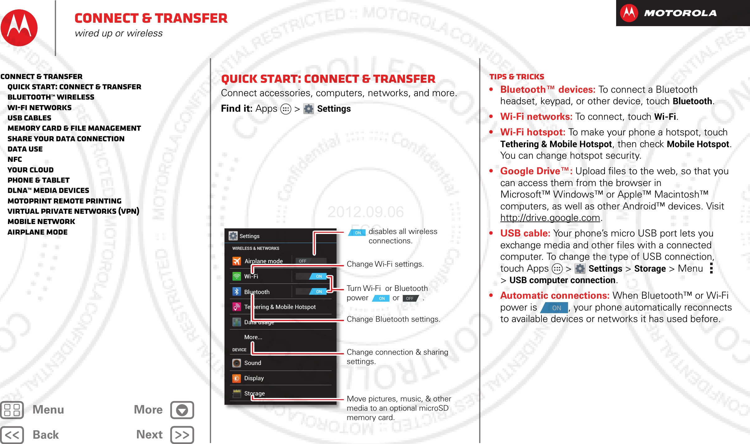 BackNextMenu MoreConnect &amp; transferwired up or wirelessQuick start: Connect &amp; transferConnect accessories, computers, networks, and more.Find it: Apps &gt; SettingsWi-FiWIRELESS &amp; NETWORKSDEVICEBluetoothTethering &amp; Mobile HotspotData usageMore...SoundDisplayStorageONOFFONSettingsAirplane modeChange Wi-Fi settings.disables all wireless connections.ONTurn Wi-Fi  or Bluetooth power or .Change Bluetooth settings.Change connection &amp; sharing settings.Move pictures, music, &amp; other media to an optional microSD memory card.ON OFFTips &amp; tricks• Bluetooth™ devices: To connect a Bluetooth headset, keypad, or other device, touch Bluetooth.• Wi-Fi networks: To connect, touch Wi-Fi.•Wi-Fi hotspot: To make your phone a hotspot, touch Tethering &amp; Mobile Hotspot, then check Mobile Hotspot. You can change hotspot security.• Google Drive™: Upload files to the web, so that you can access them from the browser in Microsoft™ Windows™ or Apple™ Macintosh™ computers, as well as other Android™ devices. Visit http://drive.google.com.• USB cable: Your phone’s micro USB port lets you exchange media and other files with a connected computer. To change the type of USB connection, touch Apps &gt; Settings &gt;Storage &gt;Menu  &gt;USB computer connection.• Automatic connections: When Bluetooth™ or Wi-Fi power is  , your phone automatically reconnects to available devices or networks it has used before.ONConnect &amp; transfer   Quick start: Connect &amp; transfer   Bluetooth™ wireless   Wi-Fi Networks   USB cables   Memory card &amp; file management   Share your data connection   Data use   NFC   Your cloud   Phone &amp; tablet   DLNA™ media devices   MotoPrint remote printing   Virtual Private Networks (VPN)   Mobile network   Airplane mode2012.09.06 FCC