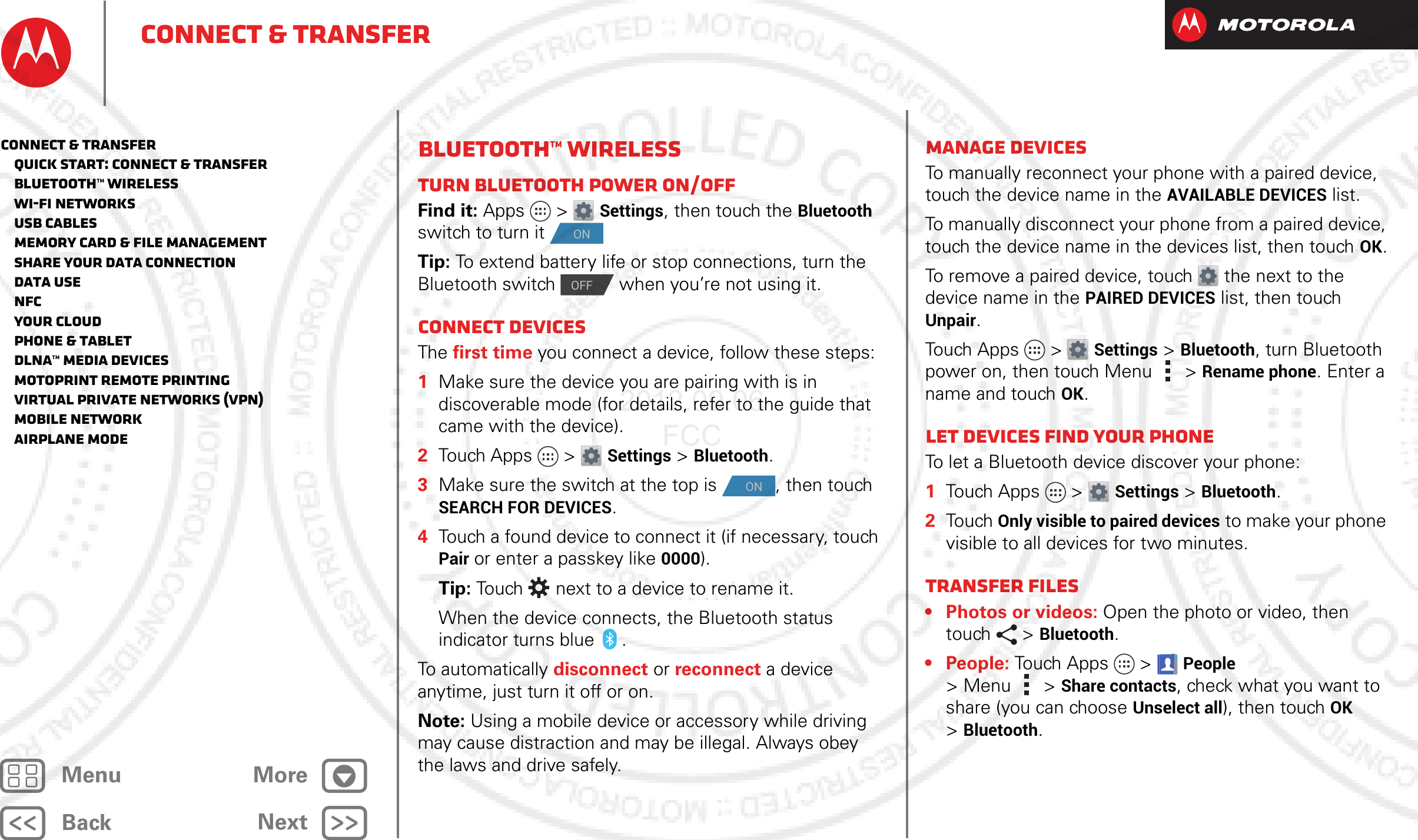 BackNextMenu MoreConnect &amp; transferBluetooth™ wirelessTurn Bluetooth power on/offFind it: Apps &gt; Settings, then touch the Bluetooth switch to turn it Tip: To extend battery life or stop connections, turn the Bluetooth switch   when you’re not using it. Connect devicesThe first time you connect a device, follow these steps:  1Make sure the device you are pairing with is in discoverable mode (for details, refer to the guide that came with the device).2Touch Apps &gt; Settings &gt;Bluetooth.3Make sure the switch at the top is  , then touch SEARCH FOR DEVICES.4Touch a found device to connect it (if necessary, touch Pair or enter a passkey like 0000).Tip: Touch  next to a device to rename it.When the device connects, the Bluetooth status indicator turns blue .To automatically disconnect or reconnect a device anytime, just turn it off or on.Note: Using a mobile device or accessory while driving may cause distraction and may be illegal. Always obey the laws and drive safely.ONOFFONManage devicesTo manually reconnect your phone with a paired device, touch the device name in the AVAILABLE DEVICES list.To manually disconnect your phone from a paired device, touch the device name in the devices list, then touchOK.To remove a paired device, touch  the next to the device name in the PAIRED DEVICES list, then touch Unpair.Touch Apps &gt; Settings &gt;Bluetooth, turn Bluetooth power on, then touch Menu  &gt;Rename phone. Enter a name and touch OK.Let devices find your phoneTo let a Bluetooth device discover your phone:  1Touch Apps &gt; Settings &gt;Bluetooth.2Touch Only visible to paired devices to make your phone visible to all devices for two minutes.Transfer files• Photos or videos: Open the photo or video, then touch &gt;Bluetooth. •People: Touch Apps  &gt;People &gt;Menu &gt;Share contacts, check what you want to share (you can choose Unselect all), then touchOK &gt;Bluetooth.Connect &amp; transfer   Quick start: Connect &amp; transfer   Bluetooth™ wireless   Wi-Fi Networks   USB cables   Memory card &amp; file management   Share your data connection   Data use   NFC   Your cloud   Phone &amp; tablet   DLNA™ media devices   MotoPrint remote printing   Virtual Private Networks (VPN)   Mobile network   Airplane mode2012.09.06 FCC