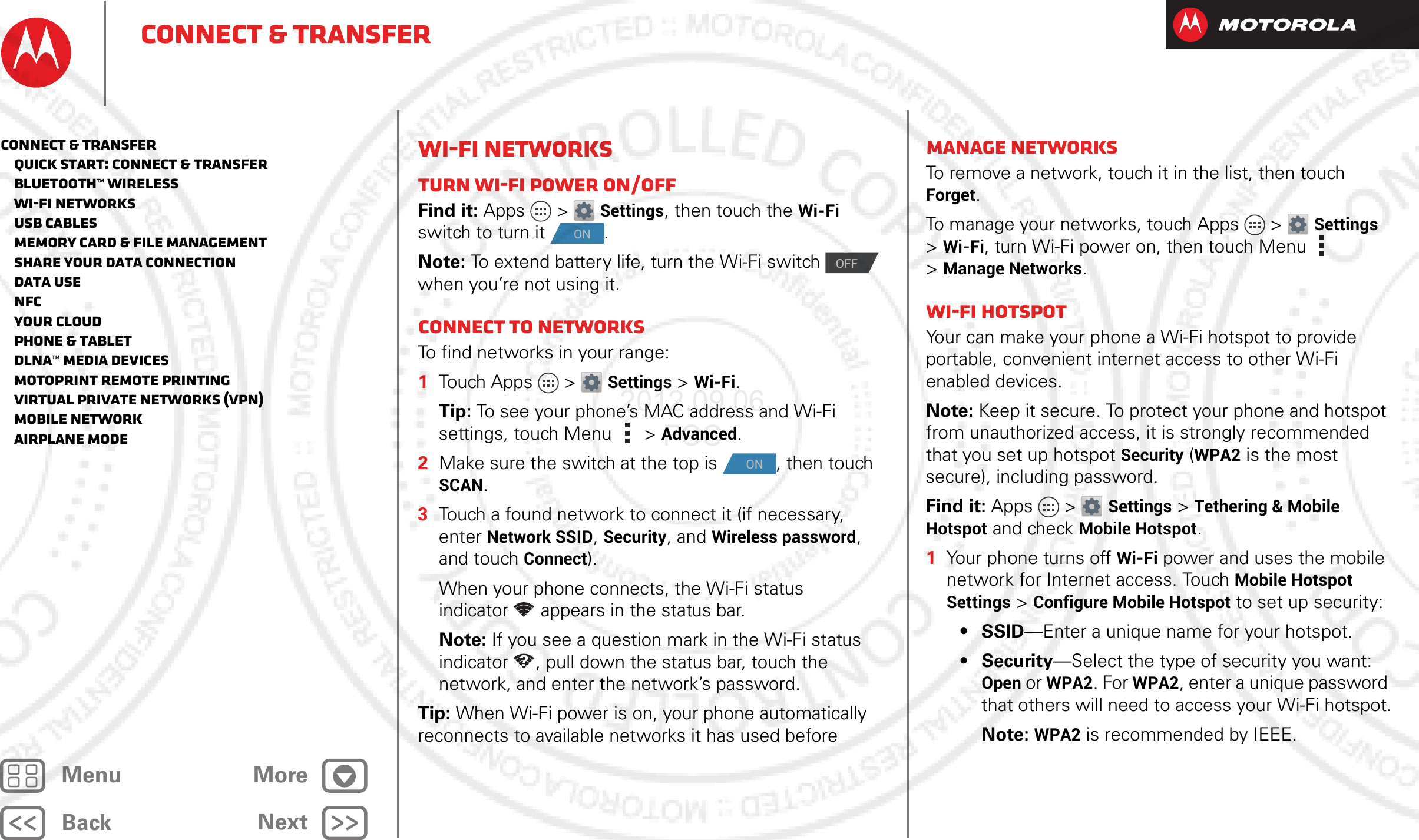 BackNextMenu MoreConnect &amp; transferWi-Fi NetworksTurn Wi-Fi power on/offFind it: Apps &gt; Settings, then touch the Wi-Fi switch to turn it  .Note: To extend battery life, turn the Wi-Fi switch   when you’re not using it.Connect to networksTo find networks in your range:  1Touch Apps &gt; Settings &gt;Wi-Fi.Tip: To see your phone’s MAC address and Wi-Fi settings, touch Menu &gt;Advanced.2Make sure the switch at the top is  , then touch SCAN.3Touch a found network to connect it (if necessary, enterNetwork SSID, Security, and Wireless password, and touch Connect).When your phone connects, the Wi-Fi status indicator appears in the status bar.Note: If you see a question mark in the Wi-Fi status indicator , pull down the status bar, touch the network, and enter the network’s password.Tip: When Wi-Fi power is on, your phone automatically reconnects to available networks it has used beforeONOFFONManage networksTo remove a network, touch it in the list, then touch Forget.To manage your networks, touch Apps &gt; Settings &gt;Wi-Fi, turn Wi-Fi power on, then touch Menu  &gt;Manage Networks.Wi-Fi hotspotYour can make your phone a Wi-Fi hotspot to provide portable, convenient internet access to other Wi-Fi enabled devices.Note: Keep it secure. To protect your phone and hotspot from unauthorized access, it is strongly recommended that you set up hotspot Security (WPA2 is the most secure), including password.Find it: Apps &gt; Settings &gt;Tethering &amp; Mobile Hotspot and check Mobile Hotspot.  1Your phone turns off Wi-Fi power and uses the mobile network for Internet access. Touch Mobile Hotspot Settings &gt;Configure Mobile Hotspot to set up security:• SSID—Enter a unique name for your hotspot.•Security—Select the type of security you want: Open or WPA2. For WPA2, enter a unique password that others will need to access your Wi-Fi hotspot.Note: WPA2 is recommended by IEEE.Connect &amp; transfer   Quick start: Connect &amp; transfer   Bluetooth™ wireless   Wi-Fi Networks   USB cables   Memory card &amp; file management   Share your data connection   Data use   NFC   Your cloud   Phone &amp; tablet   DLNA™ media devices   MotoPrint remote printing   Virtual Private Networks (VPN)   Mobile network   Airplane mode2012.09.06 FCC