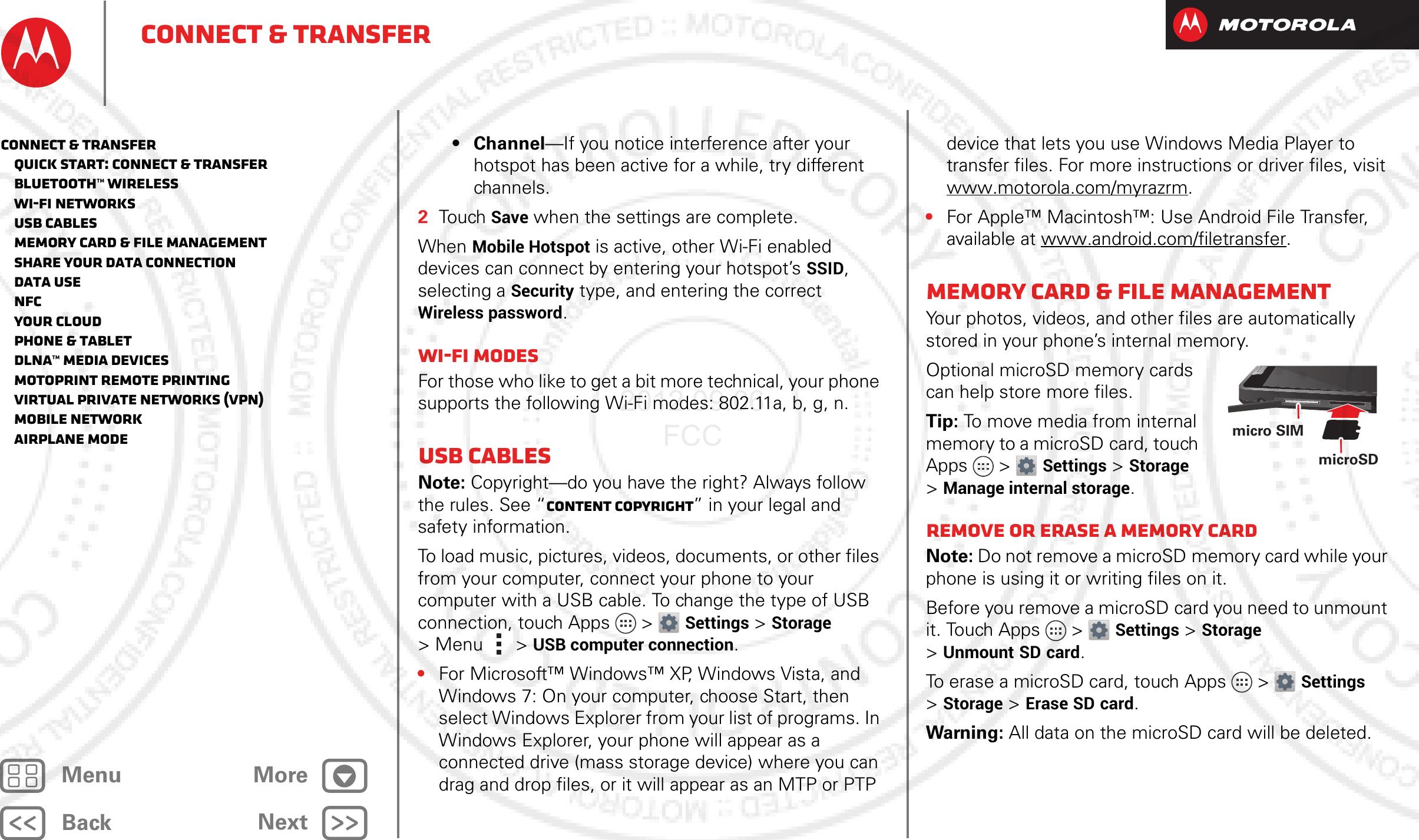 BackNextMenu MoreConnect &amp; transfer• Channel—If you notice interference after your hotspot has been active for a while, try different channels.2Touch Save when the settings are complete.When Mobile Hotspot is active, other Wi-Fi enabled devices can connect by entering your hotspot’s SSID, selecting a Security type, and entering the correct Wireless password.Wi-Fi modesFor those who like to get a bit more technical, your phone supports the following Wi-Fi modes: 802.11a, b, g, n.USB cablesNote: Copyright—do you have the right? Always follow the rules. See “Content Copyright” in your legal and safety information.To load music, pictures, videos, documents, or other files from your computer, connect your phone to your computer with a USB cable. To change the type of USB connection, touch Apps &gt; Settings &gt;Storage &gt;Menu  &gt;USB computer connection.•For Microsoft™ Windows™ XP, Windows Vista, and Windows 7: On your computer, choose Start, then select Windows Explorer from your list of programs. In Windows Explorer, your phone will appear as a connected drive (mass storage device) where you can drag and drop files, or it will appear as an MTP or PTP device that lets you use Windows Media Player to transfer files. For more instructions or driver files, visit www.motorola.com/myrazrm.•For Apple™ Macintosh™: Use Android File Transfer, available at www.android.com/filetransfer.Memory card &amp; file managementYour photos, videos, and other files are automatically stored in your phone’s internal memory. Optional microSD memory cards can help store more files.Tip: To move media from internal memory to a microSD card, touch Apps &gt; Settings &gt;Storage &gt;Manage internal storage.Remove or erase a memory cardNote: Do not remove a microSD memory card while your phone is using it or writing files on it.Before you remove a microSD card you need to unmount it. Touch Apps &gt; Settings &gt;Storage &gt;Unmount SD card.To erase a microSD card, touch Apps &gt; Settings &gt;Storage &gt;Erase SD card.Warning: All data on the microSD card will be deleted.microSD micro SIMConnect &amp; transfer   Quick start: Connect &amp; transfer   Bluetooth™ wireless   Wi-Fi Networks   USB cables   Memory card &amp; file management   Share your data connection   Data use   NFC   Your cloud   Phone &amp; tablet   DLNA™ media devices   MotoPrint remote printing   Virtual Private Networks (VPN)   Mobile network   Airplane mode2012.09.06 FCC