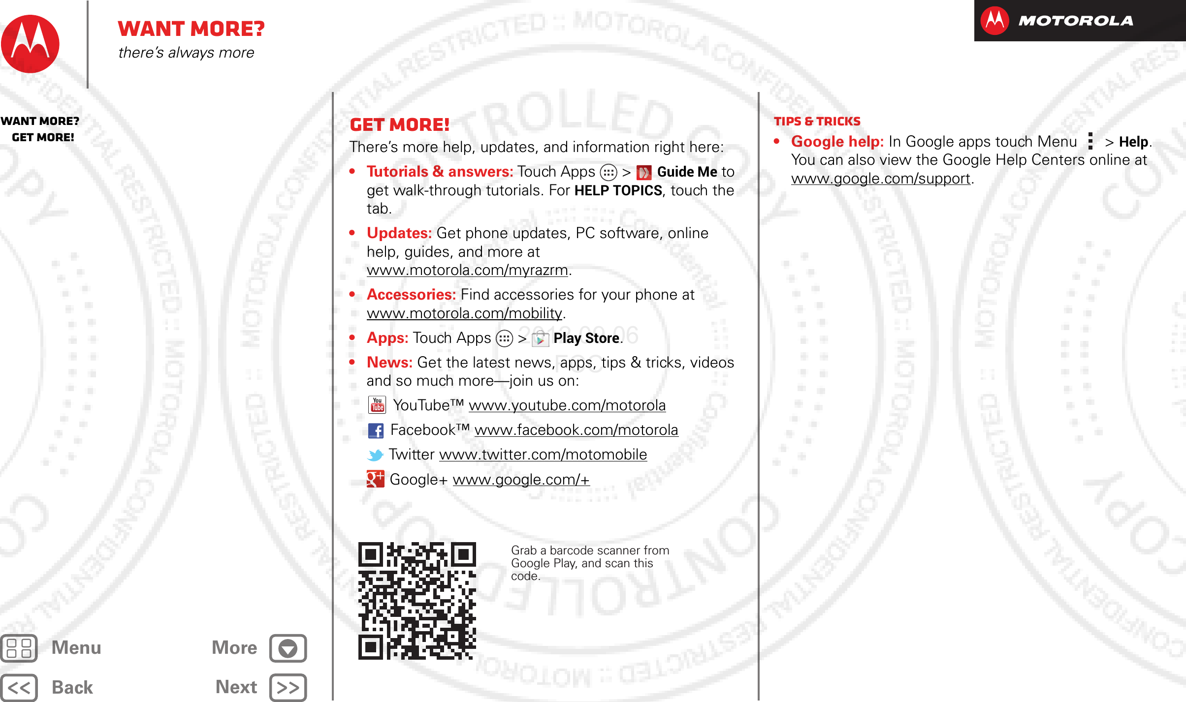 BackNextMenu MoreWant more?there’s always moreGet more!There’s more help, updates, and information right here:• Tutorials &amp; answers: Touch Apps &gt; Guide Me to get walk-through tutorials. For HELP TOPICS, touch the tab.• Updates: Get phone updates, PC software, online help, guides, and more at www.motorola.com/myrazrm.• Accessories: Find accessories for your phone at www.motorola.com/mobility.• Apps: Touch Apps  &gt;Play Store.•News: Get the latest news, apps, tips &amp; tricks, videos and so much more—join us on:YouTube™ www.youtube.com/motorolaFacebook™ www.facebook.com/motorola Twitter www.twitter.com/motomobile Google+ www.google.com/+Grab a barcode scanner from Google Play, and scan this code.Tips &amp; tricks• Google help: In Google apps touch Menu &gt; Help. You can also view the Google Help Centers online at www.google.com/support.Want more?   Get more!2012.09.06 FCC