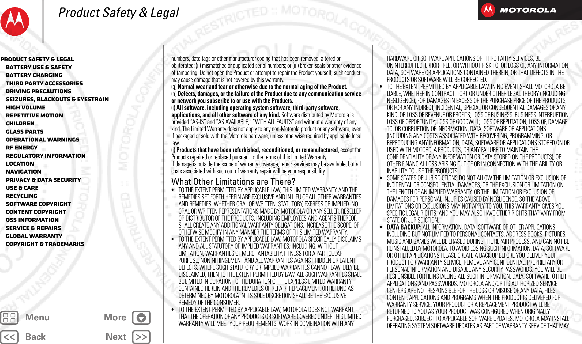 BackNextMenu MoreProduct Safety &amp; Legalnumbers, date tags or other manufacturer coding that has been removed, altered or obliterated; (ii) mismatched or duplicated serial numbers; or (iii) broken seals or other evidence of tampering. Do not open the Product or attempt to repair the Product yourself; such conduct may cause damage that is not covered by this warranty.(g) Normal wear and tear or otherwise due to the normal aging of the Product.(h) Defects, damages, or the failure of the Product due to any communication service or network you subscribe to or use with the Products.(i) All software, including operating system software, third-party software, applications, and all other software of any kind. Software distributed by Motorola is provided ”AS-IS” and ”AS AVAILABLE,” ”WITH ALL FAULTS” and without a warranty of any kind. The Limited Warranty does not apply to any non-Motorola product or any software, even if packaged or sold with the Motorola hardware, unless otherwise required by applicable local law.(j) Products that have been refurbished, reconditioned, or remanufactured, except for Products repaired or replaced pursuant to the terms of this Limited Warranty.If damage is outside the scope of warranty coverage, repair services may be available, but all costs associated with such out of warranty repair will be your responsibility.What Other Limitations are There?•TO THE EXTENT PERMITTED BY APPLICABLE LAW, THIS LIMITED WARRANTY AND THE REMEDIES SET FORTH HEREIN ARE EXCLUSIVE AND IN LIEU OF ALL OTHER WARRANTIES AND REMEDIES, WHETHER ORAL OR WRITTEN, STATUTORY, EXPRESS OR IMPLIED. NO ORAL OR WRITTEN REPRESENTATIONS MADE BY MOTOROLA OR ANY SELLER, RESELLER OR DISTRIBUTOR OF THE PRODUCTS, INCLUDING EMPLOYEES AND AGENTS THEREOF, SHALL CREATE ANY ADDITIONAL WARRANTY OBLIGATIONS, INCREASE THE SCOPE, OR OTHERWISE MODIFY IN ANY MANNER THE TERMS OF THIS LIMITED WARRANTY.•TO THE EXTENT PERMITTED BY APPLICABLE LAW, MOTOROLA SPECIFICALLY DISCLAIMS ANY AND ALL STATUTORY OR IMPLIED WARRANTIES, INCLUDING, WITHOUT LIMITATION, WARRANTIES OF MERCHANTABILITY, FITNESS FOR A PARTICULAR PURPOSE, NONINFRINGEMENT AND ALL WARRANTIES AGAINST HIDDEN OR LATENT DEFECTS. WHERE SUCH STATUTORY OR IMPLIED WARRANTIES CANNOT LAWFULLY BE DISCLAIMED, THEN TO THE EXTENT PERMITTED BY LAW, ALL SUCH WARRANTIES SHALL BE LIMITED IN DURATION TO THE DURATION OF THE EXPRESS LIMITED WARRANTY CONTAINED HEREIN AND THE REMEDIES OF REPAIR, REPLACEMENT, OR REFUND AS DETERMINED BY MOTOROLA IN ITS SOLE DISCRETION SHALL BE THE EXCLUSIVE REMEDY OF THE CONSUMER.•TO THE EXTENT PERMITTED BY APPLICABLE LAW, MOTOROLA DOES NOT WARRANT THAT THE OPERATION OF ANY PRODUCTS OR SOFTWARE COVERED UNDER THIS LIMITED WARRANTY WILL MEET YOUR REQUIREMENTS, WORK IN COMBINATION WITH ANY HARDWARE OR SOFTWARE APPLICATIONS OR THIRD PARTY SERVICES, BE UNINTERRUPTED, ERROR-FREE, OR WITHOUT RISK TO, OR LOSS OF, ANY INFORMATION, DATA, SOFTWARE OR APPLICATIONS CONTAINED THEREIN, OR THAT DEFECTS IN THE PRODUCTS OR SOFTWARE WILL BE CORRECTED.•TO THE EXTENT PERMITTED BY APPLICABLE LAW, IN NO EVENT SHALL MOTOROLA BE LIABLE, WHETHER IN CONTRACT, TORT OR UNDER OTHER LEGAL THEORY (INCLUDING NEGLIGENCE), FOR DAMAGES IN EXCESS OF THE PURCHASE PRICE OF THE PRODUCTS, OR FOR ANY INDIRECT, INCIDENTAL, SPECIAL OR CONSEQUENTIAL DAMAGES OF ANY KIND, OR LOSS OF REVENUE OR PROFITS; LOSS OF BUSINESS; BUSINESS INTERRUPTION; LOSS OF OPPORTUNITY; LOSS OF GOODWILL; LOSS OF REPUTATION; LOSS OF, DAMAGE TO, OR CORRUPTION OF INFORMATION, DATA, SOFTWARE OR APPLICATIONS (INCLUDING ANY COSTS ASSOCIATED WITH RECOVERING, PROGRAMMING, OR REPRODUCING ANY INFORMATION, DATA, SOFTWARE OR APPLICATIONS STORED ON OR USED WITH MOTOROLA PRODUCTS, OR ANY FAILURE TO MAINTAIN THE CONFIDENTIALITY OF ANY INFORMATION OR DATA STORED ON THE PRODUCTS); OR OTHER FINANCIAL LOSS ARISING OUT OF OR IN CONNECTION WITH THE ABILITY OR INABILITY TO USE THE PRODUCTS.•SOME STATES OR JURISDICTIONS DO NOT ALLOW THE LIMITATION OR EXCLUSION OF INCIDENTAL OR CONSEQUENTIAL DAMAGES, OR THE EXCLUSION OR LIMITATION ON THE LENGTH OF AN IMPLIED WARRANTY, OR THE LIMITATION OR EXCLUSION OF DAMAGES FOR PERSONAL INJURIES CAUSED BY NEGLIGENCE, SO THE ABOVE LIMITATIONS OR EXCLUSIONS MAY NOT APPLY TO YOU. THIS WARRANTY GIVES YOU SPECIFIC LEGAL RIGHTS, AND YOU MAY ALSO HAVE OTHER RIGHTS THAT VARY FROM STATE OR JURISDICTION.• DATA BACKUP: ALL INFORMATION, DATA, SOFTWARE OR OTHER APPLICATIONS, INCLUDING BUT NOT LIMITED TO PERSONAL CONTACTS, ADDRESS BOOKS, PICTURES, MUSIC AND GAMES WILL BE ERASED DURING THE REPAIR PROCESS, AND CAN NOT BE REINSTALLED BY MOTOROLA. TO AVOID LOSING SUCH INFORMATION, DATA, SOFTWARE OR OTHER APPLICATIONS PLEASE CREATE A BACK UP BEFORE YOU DELIVER YOUR PRODUCT FOR WARRANTY SERVICE, REMOVE ANY CONFIDENTIAL, PROPRIETARY OR PERSONAL INFORMATION AND DISABLE ANY SECURITY PASSWORDS. YOU WILL BE RESPONSIBLE FOR REINSTALLING ALL SUCH INFORMATION, DATA, SOFTWARE, OTHER APPLICATIONS AND PASSWORDS. MOTOROLA AND/OR ITS AUTHORIZED SERVICE CENTERS ARE NOT RESPONSIBLE FOR THE LOSS OR MISUSE OF ANY DATA, FILES, CONTENT, APPLICATIONS AND PROGRAMS WHEN THE PRODUCT IS DELIVERED FOR WARRANTY SERVICE. YOUR PRODUCT OR A REPLACEMENT PRODUCT WILL BE RETURNED TO YOU AS YOUR PRODUCT WAS CONFIGURED WHEN ORIGINALLY PURCHASED, SUBJECT TO APPLICABLE SOFTWARE UPDATES. MOTOROLA MAY INSTALL OPERATING SYSTEM SOFTWARE UPDATES AS PART OF WARRANTY SERVICE THAT MAY Product Safety &amp; Legal   Battery Use &amp; Safety   Battery Charging   Third Party Accessories   Driving Precautions   Seizures, Blackouts &amp; Eyestrain   High Volume   Repetitive Motion   Children   Glass Parts   Operational Warnings   RF Energy   Regulatory Information   Location   Navigation   Privacy &amp; Data Security   Use &amp; Care   Recycling   Software Copyright   Content Copyright   OSS Information   Service &amp; Repairs   Global Warranty   Copyright &amp; Trademarks2012.09.06 FCC