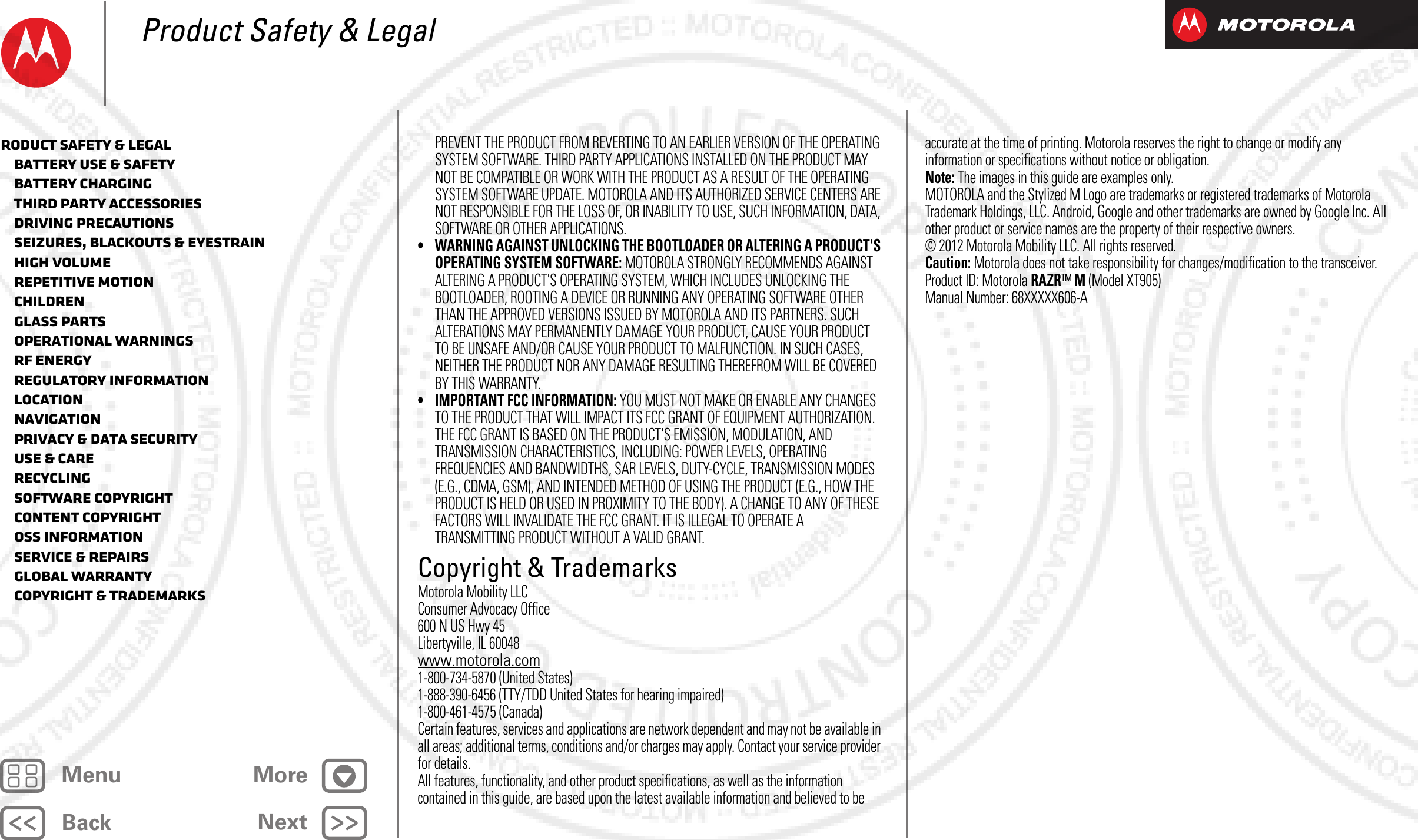 BackNextMenu MoreProduct Safety &amp; LegalPREVENT THE PRODUCT FROM REVERTING TO AN EARLIER VERSION OF THE OPERATING SYSTEM SOFTWARE. THIRD PARTY APPLICATIONS INSTALLED ON THE PRODUCT MAY NOT BE COMPATIBLE OR WORK WITH THE PRODUCT AS A RESULT OF THE OPERATING SYSTEM SOFTWARE UPDATE. MOTOROLA AND ITS AUTHORIZED SERVICE CENTERS ARE NOT RESPONSIBLE FOR THE LOSS OF, OR INABILITY TO USE, SUCH INFORMATION, DATA, SOFTWARE OR OTHER APPLICATIONS.• WARNING AGAINST UNLOCKING THE BOOTLOADER OR ALTERING A PRODUCT&apos;S OPERATING SYSTEM SOFTWARE: MOTOROLA STRONGLY RECOMMENDS AGAINST ALTERING A PRODUCT&apos;S OPERATING SYSTEM, WHICH INCLUDES UNLOCKING THE BOOTLOADER, ROOTING A DEVICE OR RUNNING ANY OPERATING SOFTWARE OTHER THAN THE APPROVED VERSIONS ISSUED BY MOTOROLA AND ITS PARTNERS. SUCH ALTERATIONS MAY PERMANENTLY DAMAGE YOUR PRODUCT, CAUSE YOUR PRODUCT TO BE UNSAFE AND/OR CAUSE YOUR PRODUCT TO MALFUNCTION. IN SUCH CASES, NEITHER THE PRODUCT NOR ANY DAMAGE RESULTING THEREFROM WILL BE COVERED BY THIS WARRANTY.• IMPORTANT FCC INFORMATION: YOU MUST NOT MAKE OR ENABLE ANY CHANGES TO THE PRODUCT THAT WILL IMPACT ITS FCC GRANT OF EQUIPMENT AUTHORIZATION. THE FCC GRANT IS BASED ON THE PRODUCT&apos;S EMISSION, MODULATION, AND TRANSMISSION CHARACTERISTICS, INCLUDING: POWER LEVELS, OPERATING FREQUENCIES AND BANDWIDTHS, SAR LEVELS, DUTY-CYCLE, TRANSMISSION MODES (E.G., CDMA, GSM), AND INTENDED METHOD OF USING THE PRODUCT (E.G., HOW THE PRODUCT IS HELD OR USED IN PROXIMITY TO THE BODY). A CHANGE TO ANY OF THESE FACTORS WILL INVALIDATE THE FCC GRANT. IT IS ILLEGAL TO OPERATE A TRANSMITTING PRODUCT WITHOUT A VALID GRANT.Copyright &amp; TrademarksCopyright &amp; TrademarksMotorola Mobility LLCConsumer Advocacy Office600 N US Hwy 45Libertyville, IL 60048www.motorola.com1-800-734-5870 (United States)1-888-390-6456 (TTY/TDD United States for hearing impaired)1-800-461-4575 (Canada)Certain features, services and applications are network dependent and may not be available in all areas; additional terms, conditions and/or charges may apply. Contact your service provider for details.All features, functionality, and other product specifications, as well as the information contained in this guide, are based upon the latest available information and believed to be accurate at the time of printing. Motorola reserves the right to change or modify any information or specifications without notice or obligation.Note: The images in this guide are examples only.MOTOROLA and the Stylized M Logo are trademarks or registered trademarks of Motorola Trademark Holdings, LLC. Android, Google and other trademarks are owned by Google Inc. All other product or service names are the property of their respective owners.© 2012 Motorola Mobility LLC. All rights reserved.Caution: Motorola does not take responsibility for changes/modification to the transceiver.Product ID: Motorola RAZR™ M (Model XT905)Manual Number: 68XXXXX606-Aroduct Safety &amp; Legal   Battery Use &amp; Safety   Battery Charging   Third Party Accessories   Driving Precautions   Seizures, Blackouts &amp; Eyestrain   High Volume   Repetitive Motion   Children   Glass Parts   Operational Warnings   RF Energy   Regulatory Information   Location   Navigation   Privacy &amp; Data Security   Use &amp; Care   Recycling   Software Copyright   Content Copyright   OSS Information   Service &amp; Repairs   Global Warranty   Copyright &amp; Trademarks2012.09.06 FCC