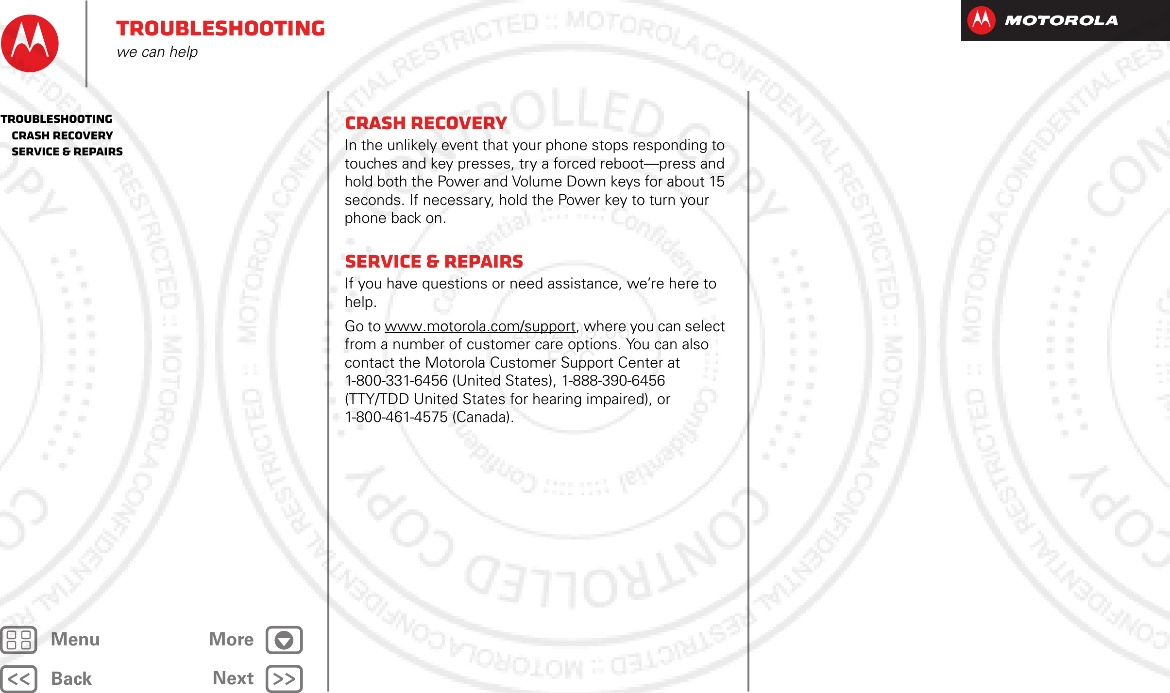 BackNextMenu MoreTroubleshootingwe can helpCrash recoveryIn the unlikely event that your phone stops responding to touches and key presses, try a forced reboot—press and hold both the Power and Volume Down keys for about 15 seconds. If necessary, hold the Power key to turn your phone back on.Service &amp; repairsIf you have questions or need assistance, we’re here to help.Go to www.motorola.com/support, where you can select from a number of customer care options. You can also contact the Motorola Customer Support Center at 1-800-331-6456 (United States), 1-888-390-6456 (TTY/TDD United States for hearing impaired), or 1-800-461-4575 (Canada).Troubleshooting   Crash recovery   Service &amp; repairs2012.09.06 FCC