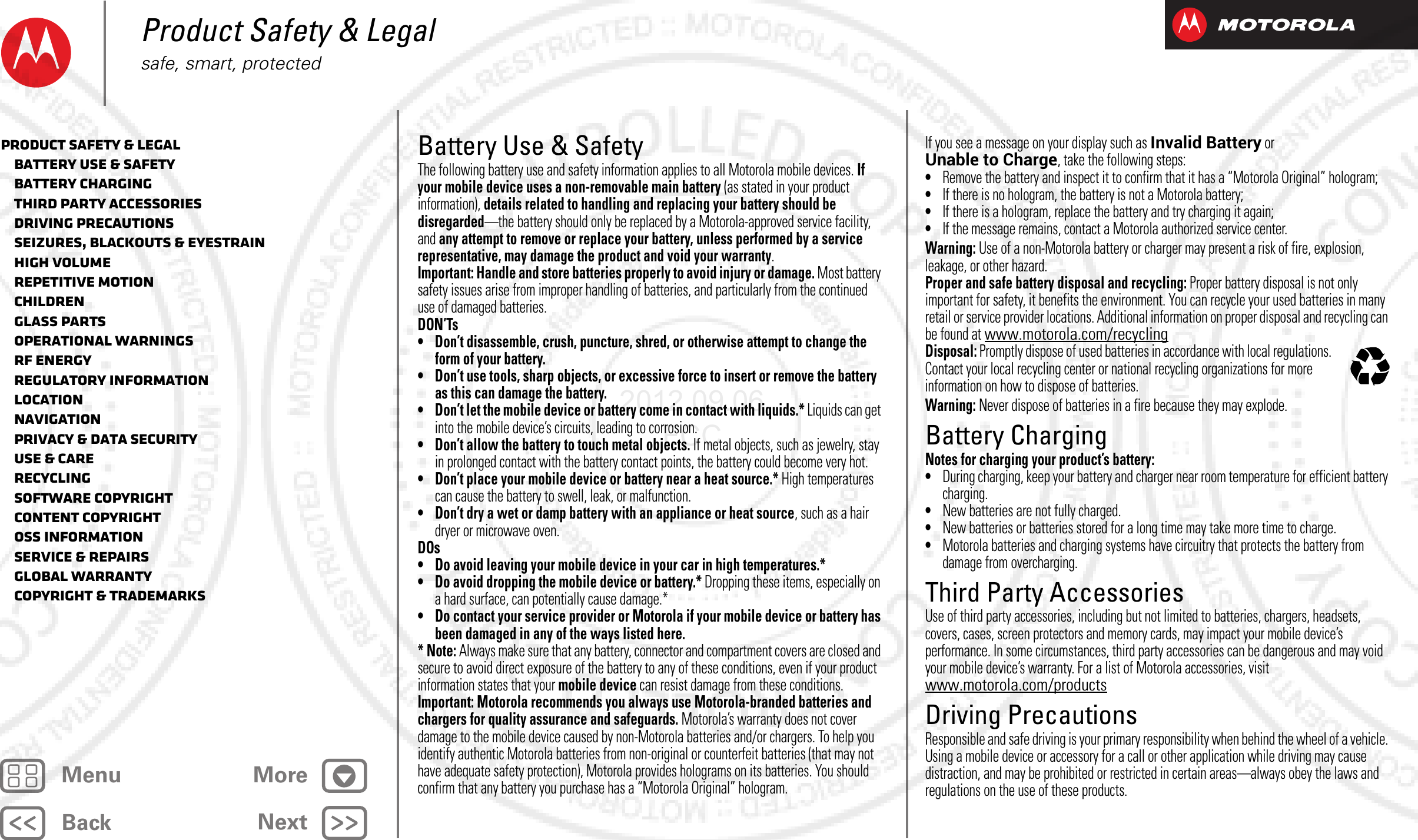 BackNextMenu MoreProduct Safety &amp; Legalsafe, smart, protectedBattery Use &amp; SafetyBattery Use &amp; SafetyThe following battery use and safety information applies to all Motorola mobile devices. If your mobile device uses a non-removable main battery (as stated in your product information), details related to handling and replacing your battery should be disregarded—the battery should only be replaced by a Motorola-approved service facility, and any attempt to remove or replace your battery, unless performed by a service representative, may damage the product and void your warranty.Important: Handle and store batteries properly to avoid injury or damage. Most battery safety issues arise from improper handling of batteries, and particularly from the continued use of damaged batteries.DON’Ts• Don’t disassemble, crush, puncture, shred, or otherwise attempt to change the form of your battery.• Don’t use tools, sharp objects, or excessive force to insert or remove the battery as this can damage the battery.• Don’t let the mobile device or battery come in contact with liquids.* Liquids can get into the mobile device’s circuits, leading to corrosion.• Don’t allow the battery to touch metal objects. If metal objects, such as jewelry, stay in prolonged contact with the battery contact points, the battery could become very hot.• Don’t place your mobile device or battery near a heat source.* High temperatures can cause the battery to swell, leak, or malfunction.• Don’t dry a wet or damp battery with an appliance or heat source, such as a hair dryer or microwave oven.DOs• Do avoid leaving your mobile device in your car in high temperatures.*• Do avoid dropping the mobile device or battery.* Dropping these items, especially on a hard surface, can potentially cause damage.*• Do contact your service provider or Motorola if your mobile device or battery has been damaged in any of the ways listed here.*Note: Always make sure that any battery, connector and compartment covers are closed and secure to avoid direct exposure of the battery to any of these conditions, even if your product information states that your mobile device can resist damage from these conditions.Important: Motorola recommends you always use Motorola-branded batteries and chargers for quality assurance and safeguards. Motorola’s warranty does not cover damage to the mobile device caused by non-Motorola batteries and/or chargers. To help you identify authentic Motorola batteries from non-original or counterfeit batteries (that may not have adequate safety protection), Motorola provides holograms on its batteries. You should confirm that any battery you purchase has a “Motorola Original” hologram.If you see a message on your display such as Invalid Battery or Unable to Charge, take the following steps:•Remove the battery and inspect it to confirm that it has a “Motorola Original” hologram;•If there is no hologram, the battery is not a Motorola battery;•If there is a hologram, replace the battery and try charging it again;•If the message remains, contact a Motorola authorized service center.Warning: Use of a non-Motorola battery or charger may present a risk of fire, explosion, leakage, or other hazard.Proper and safe battery disposal and recycling: Proper battery disposal is not only important for safety, it benefits the environment. You can recycle your used batteries in many retail or service provider locations. Additional information on proper disposal and recycling can be found at www.motorola.com/recyclingDisposal: Promptly dispose of used batteries in accordance with local regulations. Contact your local recycling center or national recycling organizations for more information on how to dispose of batteries.Warning: Never dispose of batteries in a fire because they may explode.Battery ChargingBattery ChargingNotes for charging your product’s battery:•During charging, keep your battery and charger near room temperature for efficient battery charging.•New batteries are not fully charged.•New batteries or batteries stored for a long time may take more time to charge.•Motorola batteries and charging systems have circuitry that protects the battery from damage from overcharging.Third Party AccessoriesThird Party AccessoriesUse of third party accessories, including but not limited to batteries, chargers, headsets, covers, cases, screen protectors and memory cards, may impact your mobile device’s performance. In some circumstances, third party accessories can be dangerous and may void your mobile device’s warranty. For a list of Motorola accessories, visit www.motorola.com/productsDriving PrecautionsDriving PrecautionsResponsible and safe driving is your primary responsibility when behind the wheel of a vehicle. Using a mobile device or accessory for a call or other application while driving may cause distraction, and may be prohibited or restricted in certain areas—always obey the laws and regulations on the use of these products.032375oProduct Safety &amp; Legal   Battery Use &amp; Safety   Battery Charging   Third Party Accessories   Driving Precautions   Seizures, Blackouts &amp; Eyestrain   High Volume   Repetitive Motion   Children   Glass Parts   Operational Warnings   RF Energy   Regulatory Information   Location   Navigation   Privacy &amp; Data Security   Use &amp; Care   Recycling   Software Copyright   Content Copyright   OSS Information   Service &amp; Repairs   Global Warranty   Copyright &amp; Trademarks2012.09.06 FCC