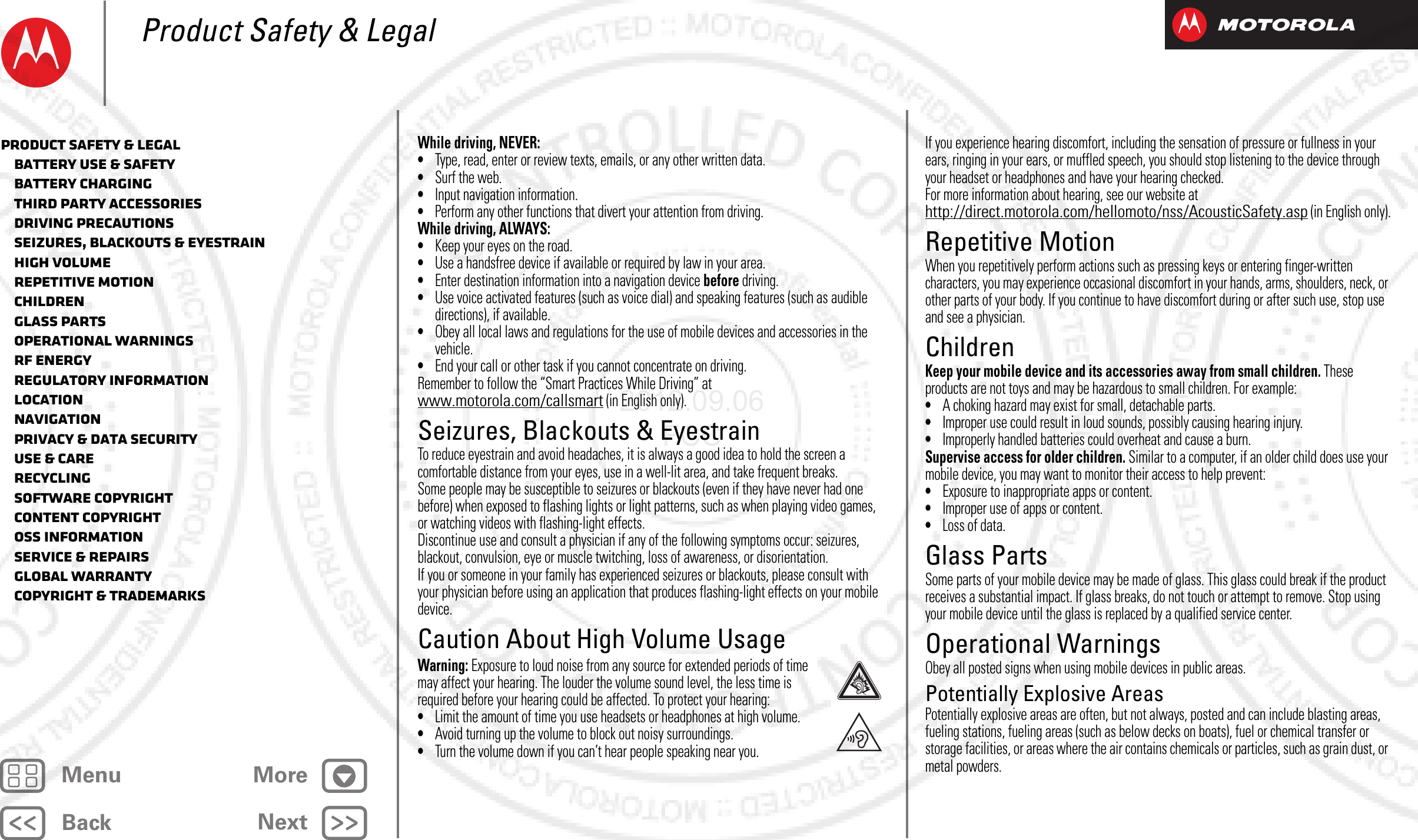 BackNextMenu MoreProduct Safety &amp; LegalWhile driving, NEVER:•Type, read, enter or review texts, emails, or any other written data.•Surf the web.•Input navigation information.•Perform any other functions that divert your attention from driving.While driving, ALWAYS:•Keep your eyes on the road.•Use a handsfree device if available or required by law in your area.•Enter destination information into a navigation device before driving.•Use voice activated features (such as voice dial) and speaking features (such as audible directions), if available.•Obey all local laws and regulations for the use of mobile devices and accessories in the vehicle.•End your call or other task if you cannot concentrate on driving.Remember to follow the “Smart Practices While Driving” at www.motorola.com/callsmart (in English only).Seizures, Blackouts &amp; EyestrainSeizures, Blackouts &amp; EyestrainTo reduce eyestrain and avoid headaches, it is always a good idea to hold the screen a comfortable distance from your eyes, use in a well-lit area, and take frequent breaks.Some people may be susceptible to seizures or blackouts (even if they have never had one before) when exposed to flashing lights or light patterns, such as when playing video games, or watching videos with flashing-light effects.Discontinue use and consult a physician if any of the following symptoms occur: seizures, blackout, convulsion, eye or muscle twitching, loss of awareness, or disorientation.If you or someone in your family has experienced seizures or blackouts, please consult with your physician before using an application that produces flashing-light effects on your mobile device.Caution About High Volume UsageHigh VolumeWarning: Exposure to loud noise from any source for extended periods of time may affect your hearing. The louder the volume sound level, the less time is required before your hearing could be affected. To protect your hearing:•Limit the amount of time you use headsets or headphones at high volume.•Avoid turning up the volume to block out noisy surroundings.•Turn the volume down if you can’t hear people speaking near you.If you experience hearing discomfort, including the sensation of pressure or fullness in your ears, ringing in your ears, or muffled speech, you should stop listening to the device through your headset or headphones and have your hearing checked.For more information about hearing, see our website at http://direct.motorola.com/hellomoto/nss/AcousticSafety.asp (in English only).Repetitive MotionRepetitive MotionWhen you repetitively perform actions such as pressing keys or entering finger-written characters, you may experience occasional discomfort in your hands, arms, shoulders, neck, or other parts of your body. If you continue to have discomfort during or after such use, stop use and see a physician.ChildrenChildrenKeep your mobile device and its accessories away from small children. These products are not toys and may be hazardous to small children. For example:•A choking hazard may exist for small, detachable parts.•Improper use could result in loud sounds, possibly causing hearing injury.•Improperly handled batteries could overheat and cause a burn.Supervise access for older children. Similar to a computer, if an older child does use your mobile device, you may want to monitor their access to help prevent:•Exposure to inappropriate apps or content.•Improper use of apps or content.•Loss of data.Glass PartsGlass PartsSome parts of your mobile device may be made of glass. This glass could break if the product receives a substantial impact. If glass breaks, do not touch or attempt to remove. Stop using your mobile device until the glass is replaced by a qualified service center.Operational WarningsOperational WarningsObey all posted signs when using mobile devices in public areas.Potentially Explosive AreasPotentially explosive areas are often, but not always, posted and can include blasting areas, fueling stations, fueling areas (such as below decks on boats), fuel or chemical transfer or storage facilities, or areas where the air contains chemicals or particles, such as grain dust, or metal powders.Product Safety &amp; Legal   Battery Use &amp; Safety   Battery Charging   Third Party Accessories   Driving Precautions   Seizures, Blackouts &amp; Eyestrain   High Volume   Repetitive Motion   Children   Glass Parts   Operational Warnings   RF Energy   Regulatory Information   Location   Navigation   Privacy &amp; Data Security   Use &amp; Care   Recycling   Software Copyright   Content Copyright   OSS Information   Service &amp; Repairs   Global Warranty   Copyright &amp; Trademarks2012.09.06 FCC