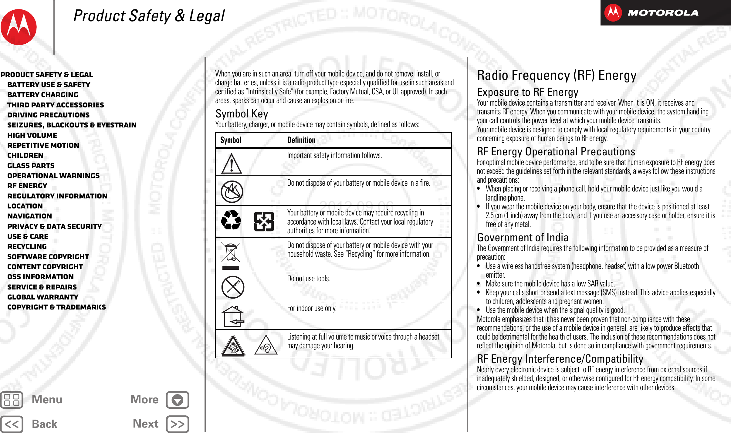 BackNextMenu MoreProduct Safety &amp; LegalWhen you are in such an area, turn off your mobile device, and do not remove, install, or charge batteries, unless it is a radio product type especially qualified for use in such areas and certified as “Intrinsically Safe” (for example, Factory Mutual, CSA, or UL approved). In such areas, sparks can occur and cause an explosion or fire.Symbol KeyYour battery, charger, or mobile device may contain symbols, defined as follows:Symbol DefinitionImportant safety information follows.Do not dispose of your battery or mobile device in a fire.Your battery or mobile device may require recycling in accordance with local laws. Contact your local regulatory authorities for more information.Do not dispose of your battery or mobile device with your household waste. See “Recycling” for more information.Do not use tools.For indoor use only.Listening at full volume to music or voice through a headset may damage your hearing.032374o032376o032375oRadio Frequency (RF) EnergyRF EnergyExposure to RF EnergyYour mobile device contains a transmitter and receiver. When it is ON, it receives and transmits RF energy. When you communicate with your mobile device, the system handling your call controls the power level at which your mobile device transmits.Your mobile device is designed to comply with local regulatory requirements in your country concerning exposure of human beings to RF energy.RF Energy Operational PrecautionsFor optimal mobile device performance, and to be sure that human exposure to RF energy does not exceed the guidelines set forth in the relevant standards, always follow these instructions and precautions:•When placing or receiving a phone call, hold your mobile device just like you would a landline phone.•If you wear the mobile device on your body, ensure that the device is positioned at least 2.5 cm (1 inch) away from the body, and if you use an accessory case or holder, ensure it is free of any metal.Government of IndiaThe Government of India requires the following information to be provided as a measure of precaution:•Use a wireless handsfree system (headphone, headset) with a low power Bluetooth emitter.•Make sure the mobile device has a low SAR value.•Keep your calls short or send a text message (SMS) instead. This advice applies especially to children, adolescents and pregnant women.•Use the mobile device when the signal quality is good.Motorola emphasizes that it has never been proven that non-compliance with these recommendations, or the use of a mobile device in general, are likely to produce effects that could be detrimental for the health of users. The inclusion of these recommendations does not reflect the opinion of Motorola, but is done so in compliance with government requirements.RF Energy Interference/CompatibilityNearly every electronic device is subject to RF energy interference from external sources if inadequately shielded, designed, or otherwise configured for RF energy compatibility. In some circumstances, your mobile device may cause interference with other devices.Product Safety &amp; Legal   Battery Use &amp; Safety   Battery Charging   Third Party Accessories   Driving Precautions   Seizures, Blackouts &amp; Eyestrain   High Volume   Repetitive Motion   Children   Glass Parts   Operational Warnings   RF Energy   Regulatory Information   Location   Navigation   Privacy &amp; Data Security   Use &amp; Care   Recycling   Software Copyright   Content Copyright   OSS Information   Service &amp; Repairs   Global Warranty   Copyright &amp; Trademarks2012.09.06 FCC