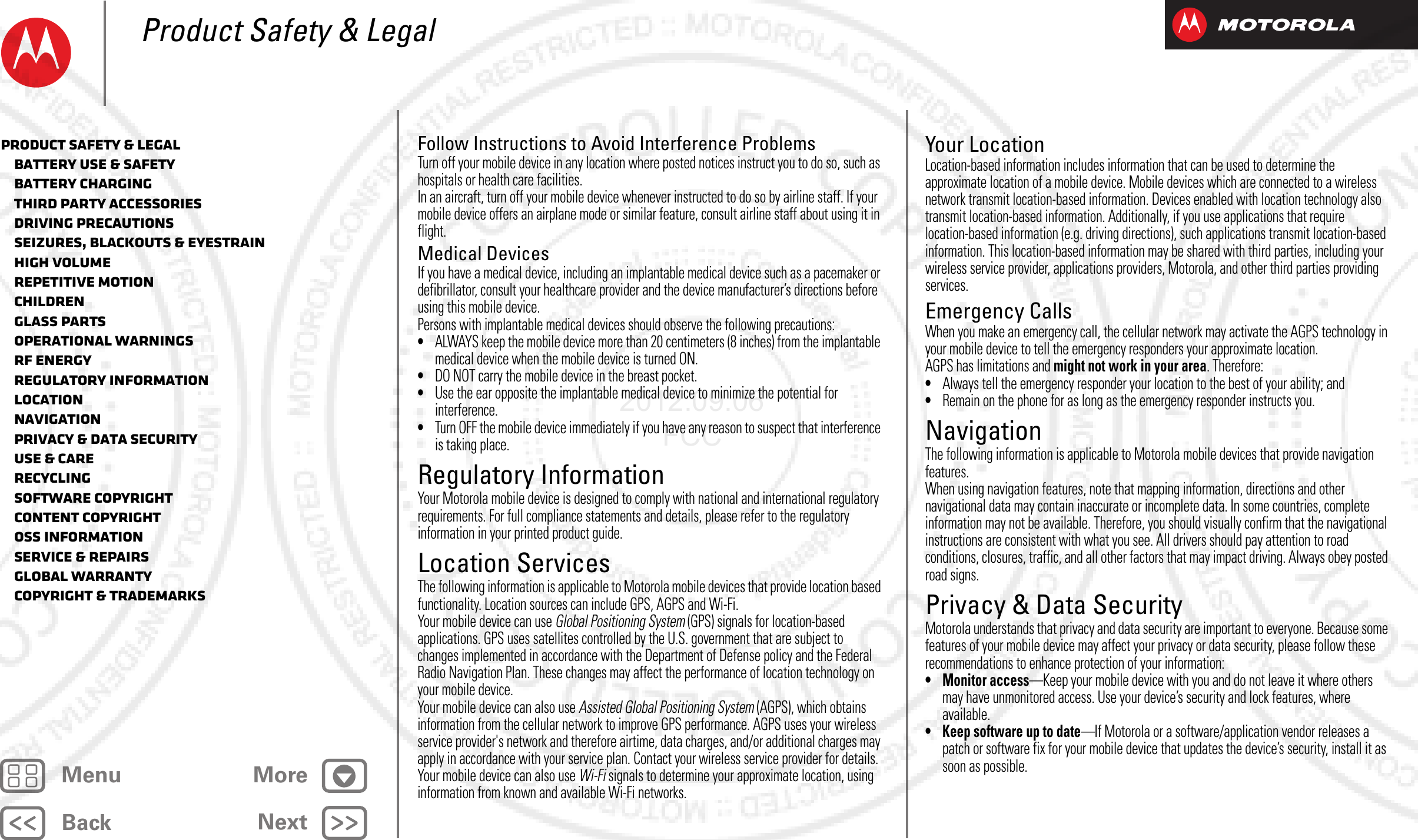 BackNextMenu MoreProduct Safety &amp; LegalFollow Instructions to Avoid Interference ProblemsTurn off your mobile device in any location where posted notices instruct you to do so, such as hospitals or health care facilities.In an aircraft, turn off your mobile device whenever instructed to do so by airline staff. If your mobile device offers an airplane mode or similar feature, consult airline staff about using it in flight.Medical DevicesIf you have a medical device, including an implantable medical device such as a pacemaker or defibrillator, consult your healthcare provider and the device manufacturer’s directions before using this mobile device.Persons with implantable medical devices should observe the following precautions:•ALWAYS keep the mobile device more than 20 centimeters (8 inches) from the implantable medical device when the mobile device is turned ON.•DO NOT carry the mobile device in the breast pocket.•Use the ear opposite the implantable medical device to minimize the potential for interference.•Turn OFF the mobile device immediately if you have any reason to suspect that interference is taking place.Regulatory InformationRegulatory InformationYour Motorola mobile device is designed to comply with national and international regulatory requirements. For full compliance statements and details, please refer to the regulatory information in your printed product guide.Location ServicesLocationThe following information is applicable to Motorola mobile devices that provide location based functionality. Location sources can include GPS, AGPS and Wi-Fi.Your mobile device can use Global Positioning System (GPS) signals for location-based applications. GPS uses satellites controlled by the U.S. government that are subject to changes implemented in accordance with the Department of Defense policy and the Federal Radio Navigation Plan. These changes may affect the performance of location technology on your mobile device.Your mobile device can also use Assisted Global Positioning System (AGPS), which obtains information from the cellular network to improve GPS performance. AGPS uses your wireless service provider&apos;s network and therefore airtime, data charges, and/or additional charges may apply in accordance with your service plan. Contact your wireless service provider for details.Your mobile device can also use Wi-Fi signals to determine your approximate location, using information from known and available Wi-Fi networks.Your LocationLocation-based information includes information that can be used to determine the approximate location of a mobile device. Mobile devices which are connected to a wireless network transmit location-based information. Devices enabled with location technology also transmit location-based information. Additionally, if you use applications that require location-based information (e.g. driving directions), such applications transmit location-based information. This location-based information may be shared with third parties, including your wireless service provider, applications providers, Motorola, and other third parties providing services.Emergency CallsWhen you make an emergency call, the cellular network may activate the AGPS technology in your mobile device to tell the emergency responders your approximate location.AGPS has limitations and might not work in your area. Therefore:•Always tell the emergency responder your location to the best of your ability; and•Remain on the phone for as long as the emergency responder instructs you.NavigationNavigationThe following information is applicable to Motorola mobile devices that provide navigation features.When using navigation features, note that mapping information, directions and other navigational data may contain inaccurate or incomplete data. In some countries, complete information may not be available. Therefore, you should visually confirm that the navigational instructions are consistent with what you see. All drivers should pay attention to road conditions, closures, traffic, and all other factors that may impact driving. Always obey posted road signs.Privacy &amp; Data SecurityPrivacy &amp; Data SecurityMotorola understands that privacy and data security are important to everyone. Because some features of your mobile device may affect your privacy or data security, please follow these recommendations to enhance protection of your information:• Monitor access—Keep your mobile device with you and do not leave it where others may have unmonitored access. Use your device’s security and lock features, where available.• Keep software up to date—If Motorola or a software/application vendor releases a patch or software fix for your mobile device that updates the device’s security, install it as soon as possible.Product Safety &amp; Legal   Battery Use &amp; Safety   Battery Charging   Third Party Accessories   Driving Precautions   Seizures, Blackouts &amp; Eyestrain   High Volume   Repetitive Motion   Children   Glass Parts   Operational Warnings   RF Energy   Regulatory Information   Location   Navigation   Privacy &amp; Data Security   Use &amp; Care   Recycling   Software Copyright   Content Copyright   OSS Information   Service &amp; Repairs   Global Warranty   Copyright &amp; Trademarks2012.09.06 FCC