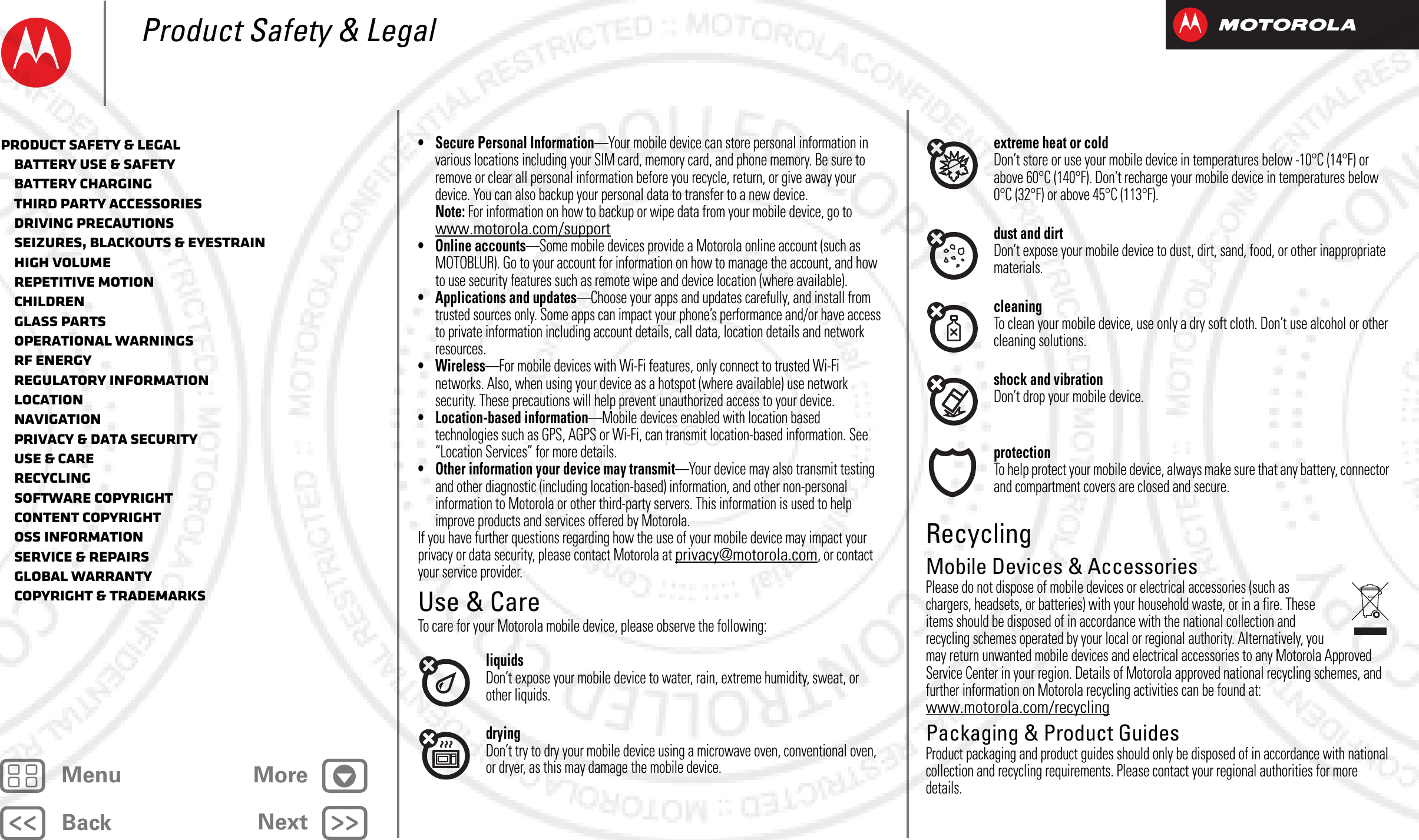 BackNextMenu MoreProduct Safety &amp; Legal• Secure Personal Information—Your mobile device can store personal information in various locations including your SIM card, memory card, and phone memory. Be sure to remove or clear all personal information before you recycle, return, or give away your device. You can also backup your personal data to transfer to a new device.Note: For information on how to backup or wipe data from your mobile device, go to www.motorola.com/support• Online accounts—Some mobile devices provide a Motorola online account (such as MOTOBLUR). Go to your account for information on how to manage the account, and how to use security features such as remote wipe and device location (where available).• Applications and updates—Choose your apps and updates carefully, and install from trusted sources only. Some apps can impact your phone’s performance and/or have access to private information including account details, call data, location details and network resources.•Wireless—For mobile devices with Wi-Fi features, only connect to trusted Wi-Fi networks. Also, when using your device as a hotspot (where available) use network security. These precautions will help prevent unauthorized access to your device.• Location-based information—Mobile devices enabled with location based technologies such as GPS, AGPS or Wi-Fi, can transmit location-based information. See “Location Services” for more details.• Other information your device may transmit—Your device may also transmit testing and other diagnostic (including location-based) information, and other non-personal information to Motorola or other third-party servers. This information is used to help improve products and services offered by Motorola.If you have further questions regarding how the use of your mobile device may impact your privacy or data security, please contact Motorola at privacy@motorola.com, or contact your service provider.Use &amp; CareUse &amp; CareTo care for your Motorola mobile device, please observe the following:liquidsDon’t expose your mobile device to water, rain, extreme humidity, sweat, or other liquids.dryingDon’t try to dry your mobile device using a microwave oven, conventional oven, or dryer, as this may damage the mobile device.extreme heat or coldDon’t store or use your mobile device in temperatures below -10°C (14°F) or above 60°C (140°F). Don’t recharge your mobile device in temperatures below 0°C (32°F) or above 45°C (113°F).dust and dirtDon’t expose your mobile device to dust, dirt, sand, food, or other inappropriate materials.cleaningTo clean your mobile device, use only a dry soft cloth. Don’t use alcohol or other cleaning solutions.shock and vibrationDon’t drop your mobile device.protectionTo help protect your mobile device, always make sure that any battery, connector and compartment covers are closed and secure.RecyclingRecyclingMobile Devices &amp; AccessoriesPlease do not dispose of mobile devices or electrical accessories (such as chargers, headsets, or batteries) with your household waste, or in a fire. These items should be disposed of in accordance with the national collection and recycling schemes operated by your local or regional authority. Alternatively, you may return unwanted mobile devices and electrical accessories to any Motorola Approved Service Center in your region. Details of Motorola approved national recycling schemes, and further information on Motorola recycling activities can be found at: www.motorola.com/recyclingPackaging &amp; Product GuidesProduct packaging and product guides should only be disposed of in accordance with national collection and recycling requirements. Please contact your regional authorities for more details.Product Safety &amp; Legal   Battery Use &amp; Safety   Battery Charging   Third Party Accessories   Driving Precautions   Seizures, Blackouts &amp; Eyestrain   High Volume   Repetitive Motion   Children   Glass Parts   Operational Warnings   RF Energy   Regulatory Information   Location   Navigation   Privacy &amp; Data Security   Use &amp; Care   Recycling   Software Copyright   Content Copyright   OSS Information   Service &amp; Repairs   Global Warranty   Copyright &amp; Trademarks2012.09.06 FCC