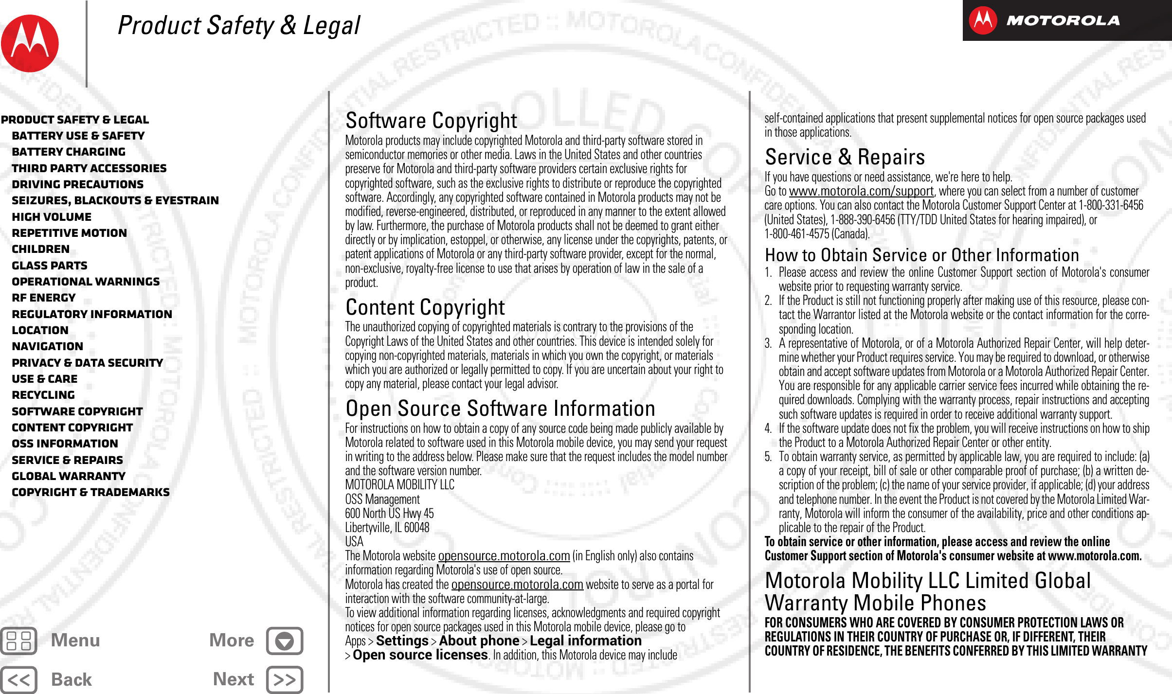 BackNextMenu MoreProduct Safety &amp; LegalSoftware CopyrightSoftware CopyrightMotorola products may include copyrighted Motorola and third-party software stored in semiconductor memories or other media. Laws in the United States and other countries preserve for Motorola and third-party software providers certain exclusive rights for copyrighted software, such as the exclusive rights to distribute or reproduce the copyrighted software. Accordingly, any copyrighted software contained in Motorola products may not be modified, reverse-engineered, distributed, or reproduced in any manner to the extent allowed by law. Furthermore, the purchase of Motorola products shall not be deemed to grant either directly or by implication, estoppel, or otherwise, any license under the copyrights, patents, or patent applications of Motorola or any third-party software provider, except for the normal, non-exclusive, royalty-free license to use that arises by operation of law in the sale of a product.Content CopyrightContent CopyrightThe unauthorized copying of copyrighted materials is contrary to the provisions of the Copyright Laws of the United States and other countries. This device is intended solely for copying non-copyrighted materials, materials in which you own the copyright, or materials which you are authorized or legally permitted to copy. If you are uncertain about your right to copy any material, please contact your legal advisor.Open Source Software InformationOSS InformationFor instructions on how to obtain a copy of any source code being made publicly available by Motorola related to software used in this Motorola mobile device, you may send your request in writing to the address below. Please make sure that the request includes the model number and the software version number.MOTOROLA MOBILITY LLCOSS Management600 North US Hwy 45Libertyville, IL 60048USAThe Motorola website opensource.motorola.com (in English only) also contains information regarding Motorola&apos;s use of open source.Motorola has created the opensource.motorola.com website to serve as a portal for interaction with the software community-at-large.To view additional information regarding licenses, acknowledgments and required copyright notices for open source packages used in this Motorola mobile device, please go to Apps &gt;Settings &gt;About phone &gt;Legal information &gt;Open source licenses. In addition, this Motorola device may include self-contained applications that present supplemental notices for open source packages used in those applications.Service &amp; RepairsService &amp; RepairsIf you have questions or need assistance, we&apos;re here to help.Go to www.motorola.com/support, where you can select from a number of customer care options. You can also contact the Motorola Customer Support Center at 1-800-331-6456 (United States), 1-888-390-6456 (TTY/TDD United States for hearing impaired), or 1-800-461-4575 (Canada).How to Obtain Service or Other Information  1. Please access and review the online Customer Support section of Motorola&apos;s consumerwebsite prior to requesting warranty service.2. If the Product is still not functioning properly after making use of this resource, please con-tact the Warrantor listed at the Motorola website or the contact information for the corre-sponding location.3. A representative of Motorola, or of a Motorola Authorized Repair Center, will help deter-mine whether your Product requires service. You may be required to download, or otherwiseobtain and accept software updates from Motorola or a Motorola Authorized Repair Center.You are responsible for any applicable carrier service fees incurred while obtaining the re-quired downloads. Complying with the warranty process, repair instructions and acceptingsuch software updates is required in order to receive additional warranty support.4. If the software update does not fix the problem, you will receive instructions on how to shipthe Product to a Motorola Authorized Repair Center or other entity.5. To obtain warranty service, as permitted by applicable law, you are required to include: (a)a copy of your receipt, bill of sale or other comparable proof of purchase; (b) a written de-scription of the problem; (c) the name of your service provider, if applicable; (d) your addressand telephone number. In the event the Product is not covered by the Motorola Limited War-ranty, Motorola will inform the consumer of the availability, price and other conditions ap-plicable to the repair of the Product.To obtain service or other information, please access and review the online Customer Support section of Motorola&apos;s consumer website at www.motorola.com.Motorola Mobility LLC Limited Global Warranty Mobile PhonesGlobal WarrantyFOR CONSUMERS WHO ARE COVERED BY CONSUMER PROTECTION LAWS OR REGULATIONS IN THEIR COUNTRY OF PURCHASE OR, IF DIFFERENT, THEIR COUNTRY OF RESIDENCE, THE BENEFITS CONFERRED BY THIS LIMITED WARRANTY Product Safety &amp; Legal   Battery Use &amp; Safety   Battery Charging   Third Party Accessories   Driving Precautions   Seizures, Blackouts &amp; Eyestrain   High Volume   Repetitive Motion   Children   Glass Parts   Operational Warnings   RF Energy   Regulatory Information   Location   Navigation   Privacy &amp; Data Security   Use &amp; Care   Recycling   Software Copyright   Content Copyright   OSS Information   Service &amp; Repairs   Global Warranty   Copyright &amp; Trademarks2012.09.06 FCC