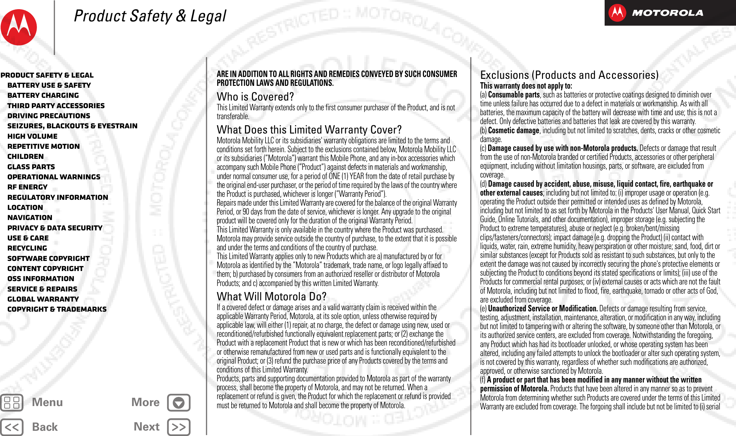 BackNextMenu MoreProduct Safety &amp; LegalARE IN ADDITION TO ALL RIGHTS AND REMEDIES CONVEYED BY SUCH CONSUMER PROTECTION LAWS AND REGULATIONS.Who is Covered?This Limited Warranty extends only to the first consumer purchaser of the Product, and is not transferable.What Does this Limited Warranty Cover?Motorola Mobility LLC or its subsidiaries&apos; warranty obligations are limited to the terms and conditions set forth herein. Subject to the exclusions contained below, Motorola Mobility LLC or its subsidiaries (”Motorola”) warrant this Mobile Phone, and any in-box accessories which accompany such Mobile Phone (”Product”) against defects in materials and workmanship, under normal consumer use, for a period of ONE (1) YEAR from the date of retail purchase by the original end-user purchaser, or the period of time required by the laws of the country where the Product is purchased, whichever is longer (”Warranty Period”).Repairs made under this Limited Warranty are covered for the balance of the original Warranty Period, or 90 days from the date of service, whichever is longer. Any upgrade to the original product will be covered only for the duration of the original Warranty Period.This Limited Warranty is only available in the country where the Product was purchased. Motorola may provide service outside the country of purchase, to the extent that it is possible and under the terms and conditions of the country of purchase.This Limited Warranty applies only to new Products which are a) manufactured by or for Motorola as identified by the ”Motorola” trademark, trade name, or logo legally affixed to them; b) purchased by consumers from an authorized reseller or distributor of Motorola Products; and c) accompanied by this written Limited Warranty.What Will Motorola Do?If a covered defect or damage arises and a valid warranty claim is received within the applicable Warranty Period, Motorola, at its sole option, unless otherwise required by applicable law, will either (1) repair, at no charge, the defect or damage using new, used or reconditioned/refurbished functionally equivalent replacement parts; or (2) exchange the Product with a replacement Product that is new or which has been reconditioned/refurbished or otherwise remanufactured from new or used parts and is functionally equivalent to the original Product; or (3) refund the purchase price of any Products covered by the terms and conditions of this Limited Warranty.Products, parts and supporting documentation provided to Motorola as part of the warranty process, shall become the property of Motorola, and may not be returned. When a replacement or refund is given, the Product for which the replacement or refund is provided must be returned to Motorola and shall become the property of Motorola.Exclusions (Products and Accessories)This warranty does not apply to:(a) Consumable parts, such as batteries or protective coatings designed to diminish over time unless failure has occurred due to a defect in materials or workmanship. As with all batteries, the maximum capacity of the battery will decrease with time and use; this is not a defect. Only defective batteries and batteries that leak are covered by this warranty.(b) Cosmetic damage, including but not limited to scratches, dents, cracks or other cosmetic damage.(c) Damage caused by use with non-Motorola products. Defects or damage that result from the use of non-Motorola branded or certified Products, accessories or other peripheral equipment, including without limitation housings, parts, or software, are excluded from coverage.(d) Damage caused by accident, abuse, misuse, liquid contact, fire, earthquake or other external causes; including but not limited to: (i) improper usage or operation (e.g. operating the Product outside their permitted or intended uses as defined by Motorola, including but not limited to as set forth by Motorola in the Products&apos; User Manual, Quick Start Guide, Online Tutorials, and other documentation), improper storage (e.g. subjecting the Product to extreme temperatures), abuse or neglect (e.g. broken/bent/missing clips/fasteners/connectors); impact damage (e.g. dropping the Product) (ii) contact with liquids, water, rain, extreme humidity, heavy perspiration or other moisture; sand, food, dirt or similar substances (except for Products sold as resistant to such substances, but only to the extent the damage was not caused by incorrectly securing the phone&apos;s protective elements or subjecting the Product to conditions beyond its stated specifications or limits); (iii) use of the Products for commercial rental purposes; or (iv) external causes or acts which are not the fault of Motorola, including but not limited to flood, fire, earthquake, tornado or other acts of God, are excluded from coverage.(e) Unauthorized Service or Modification. Defects or damage resulting from service, testing, adjustment, installation, maintenance, alteration, or modification in any way, including but not limited to tampering with or altering the software, by someone other than Motorola, or its authorized service centers, are excluded from coverage. Notwithstanding the foregoing, any Product which has had its bootloader unlocked, or whose operating system has been altered, including any failed attempts to unlock the bootloader or alter such operating system, is not covered by this warranty, regardless of whether such modifications are authorized, approved, or otherwise sanctioned by Motorola.(f) A product or part that has been modified in any manner without the written permission of Motorola. Products that have been altered in any manner so as to prevent Motorola from determining whether such Products are covered under the terms of this Limited Warranty are excluded from coverage. The forgoing shall include but not be limited to (i) serial Product Safety &amp; Legal   Battery Use &amp; Safety   Battery Charging   Third Party Accessories   Driving Precautions   Seizures, Blackouts &amp; Eyestrain   High Volume   Repetitive Motion   Children   Glass Parts   Operational Warnings   RF Energy   Regulatory Information   Location   Navigation   Privacy &amp; Data Security   Use &amp; Care   Recycling   Software Copyright   Content Copyright   OSS Information   Service &amp; Repairs   Global Warranty   Copyright &amp; Trademarks2012.09.06 FCC