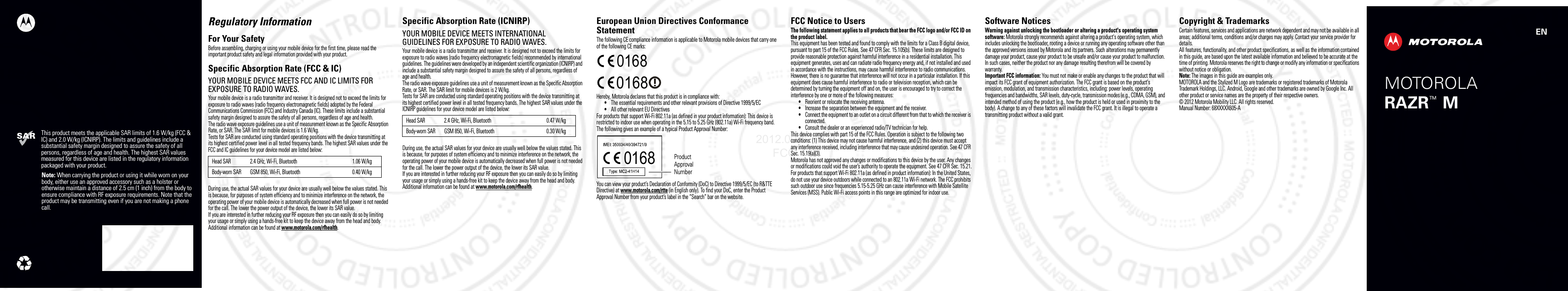 This product meets the applicable SAR limits of 1.6 W/kg (FCC &amp; IC) and 2.0 W/kg (ICNIRP). The limits and guidelines include a substantial safety margin designed to assure the safety of all persons, regardless of age and health. The highest SAR values measured for this device are listed in the regulatory information packaged with your product.Note: When carrying the product or using it while worn on your body, either use an approved accessory such as a holster or otherwise maintain a distance of 2.5 cm (1 inch) from the body to ensure compliance with RF exposure requirements. Note that the product may be transmitting even if you are not making a phone call.ENMOTOROLARAZR   MTMRegulatory InformationFor Your SafetyFor Your SafetyBefore assembling, charging or using your mobile device for the first time, please read the important product safety and legal information provided with your product.Specific Absorption Rate (FCC &amp; IC)SAR (FCC &amp; IC)YOUR MOBILE DEVICE MEETS FCC AND IC LIMITS FOR EXPOSURE TO RADIO WAVES.Your mobile device is a radio transmitter and receiver. It is designed not to exceed the limits for exposure to radio waves (radio frequency electromagnetic fields) adopted by the Federal Communications Commission (FCC) and Industry Canada (IC). These limits include a substantial safety margin designed to assure the safety of all persons, regardless of age and health.The radio wave exposure guidelines use a unit of measurement known as the Specific Absorption Rate, or SAR. The SAR limit for mobile devices is 1.6 W/kg.Tests for SAR are conducted using standard operating positions with the device transmitting at its highest certified power level in all tested frequency bands. The highest SAR values under the FCC and IC guidelines for your device model are listed below:During use, the actual SAR values for your device are usually well below the values stated. This is because, for purposes of system efficiency and to minimize interference on the network, the operating power of your mobile device is automatically decreased when full power is not needed for the call. The lower the power output of the device, the lower its SAR value.If you are interested in further reducing your RF exposure then you can easily do so by limiting your usage or simply using a hands-free kit to keep the device away from the head and body.Additional information can be found at www.motorola.com/rfhealth.Head SAR 2.4 GHz, Wi-Fi, Bluetooth 1.06 W/kgBody-worn SAR GSM 850, Wi-Fi, Bluetooth 0.40 W/kgSpecific Absorption Rate (ICNIRP)SAR (ICNIRP)YOUR MOBILE DEVICE MEETS INTERNATIONAL GUIDELINES FOR EXPOSURE TO RADIO WAVES.Your mobile device is a radio transmitter and receiver. It is designed not to exceed the limits for exposure to radio waves (radio frequency electromagnetic fields) recommended by international guidelines. The guidelines were developed by an independent scientific organization (ICNIRP) and include a substantial safety margin designed to assure the safety of all persons, regardless of age and health.The radio wave exposure guidelines use a unit of measurement known as the Specific Absorption Rate, or SAR. The SAR limit for mobile devices is 2 W/kg.Tests for SAR are conducted using standard operating positions with the device transmitting at its highest certified power level in all tested frequency bands. The highest SAR values under the ICNIRP guidelines for your device model are listed below:During use, the actual SAR values for your device are usually well below the values stated. This is because, for purposes of system efficiency and to minimize interference on the network, the operating power of your mobile device is automatically decreased when full power is not needed for the call. The lower the power output of the device, the lower its SAR value.If you are interested in further reducing your RF exposure then you can easily do so by limiting your usage or simply using a hands-free kit to keep the device away from the head and body.Additional information can be found at www.motorola.com/rfhealth.Head SAR 2.4 GHz, Wi-Fi, Bluetooth 0.47 W/kgBody-worn SAR GSM 850, Wi-Fi, Bluetooth 0.30 W/kgEuropean Union Directives Conformance StatementEU Conform anceThe following CE compliance information is applicable to Motorola mobile devices that carry one of the following CE marks:Hereby, Motorola declares that this product is in compliance with:•The essential requirements and other relevant provisions of Directive 1999/5/EC•All other relevant EU DirectivesFor products that support Wi-Fi 802.11a (as defined in your product information): This device is restricted to indoor use when operating in the 5.15 to 5.25 GHz (802.11a) Wi-Fi frequency band.The following gives an example of a typical Product Approval Number:You can view your product’s Declaration of Conformity (DoC) to Directive 1999/5/EC (to R&amp;TTE Directive) at www.motorola.com/rtte (in English only). To find your DoC, enter the Product Approval Number from your product’s label in the “Search” bar on the website.0168 01680168 Product Approval NumberFCC Notice to UsersFCC Notic eThe following statement applies to all products that bear the FCC logo and/or FCC ID on the product label.This equipment has been tested and found to comply with the limits for a Class B digital device, pursuant to part 15 of the FCC Rules. See 47 CFR Sec. 15.105(b). These limits are designed to provide reasonable protection against harmful interference in a residential installation. This equipment generates, uses and can radiate radio frequency energy and, if not installed and used in accordance with the instructions, may cause harmful interference to radio communications. However, there is no guarantee that interference will not occur in a particular installation. If this equipment does cause harmful interference to radio or television reception, which can be determined by turning the equipment off and on, the user is encouraged to try to correct the interference by one or more of the following measures:•Reorient or relocate the receiving antenna.•Increase the separation between the equipment and the receiver.•Connect the equipment to an outlet on a circuit different from that to which the receiver is connected.•Consult the dealer or an experienced radio/TV technician for help.This device complies with part 15 of the FCC Rules. Operation is subject to the following two conditions: (1) This device may not cause harmful interference, and (2) this device must accept any interference received, including interference that may cause undesired operation. See 47 CFR Sec. 15.19(a)(3).Motorola has not approved any changes or modifications to this device by the user. Any changes or modifications could void the user’s authority to operate the equipment. See 47 CFR Sec. 15.21.For products that support Wi-Fi 802.11a (as defined in product information): In the United States, do not use your device outdoors while connected to an 802.11a Wi-Fi network. The FCC prohibits such outdoor use since frequencies 5.15-5.25 GHz can cause interference with Mobile Satellite Services (MSS). Public Wi-Fi access points in this range are optimized for indoor use.Software NoticesSoftware NoticesWarning against unlocking the bootloader or altering a product&apos;s operating system software: Motorola strongly recommends against altering a product&apos;s operating system, which includes unlocking the bootloader, rooting a device or running any operating software other than the approved versions issued by Motorola and its partners. Such alterations may permanently damage your product, cause your product to be unsafe and/or cause your product to malfunction. In such cases, neither the product nor any damage resulting therefrom will be covered by warranty.Important FCC information: You must not make or enable any changes to the product that will impact its FCC grant of equipment authorization. The FCC grant is based on the product&apos;s emission, modulation, and transmission characteristics, including: power levels, operating frequencies and bandwidths, SAR levels, duty-cycle, transmission modes (e.g., CDMA, GSM), and intended method of using the product (e.g., how the product is held or used in proximity to the body). A change to any of these factors will invalidate the FCC grant. It is illegal to operate a transmitting product without a valid grant.Copyright &amp; TrademarksCopyright  &amp; TrademarksCertain features, services and applications are network dependent and may not be available in all areas; additional terms, conditions and/or charges may apply. Contact your service provider for details.All features, functionality, and other product specifications, as well as the information contained in this guide, are based upon the latest available information and believed to be accurate at the time of printing. Motorola reserves the right to change or modify any information or specifications without notice or obligation.Note: The images in this guide are examples only.MOTOROLA and the Stylized M Logo are trademarks or registered trademarks of Motorola Trademark Holdings, LLC. Android, Google and other trademarks are owned by Google Inc. All other product or service names are the property of their respective owners.© 2012 Motorola Mobility LLC. All rights reserved.Manual Number: 68XXXXX605-A2012.09.07 FCC