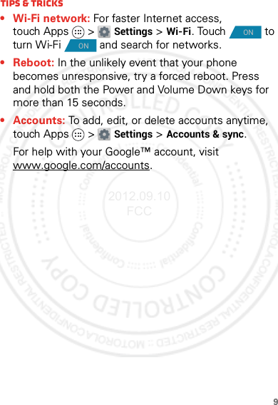 9Tips &amp; tricks• Wi-Fi network: For faster Internet access, touch Apps &gt; Settings &gt;Wi-Fi. Touch   to turn Wi-Fi   and search for networks.• Reboot: In the unlikely event that your phone becomes unresponsive, try a forced reboot. Press and hold both the Power and Volume Down keys for more than 15 seconds.• Accounts: To add, edit, or delete accounts anytime, touch Apps &gt; Settings &gt;Accounts &amp; sync.For help with your Google™ account, visit www.google.com/accounts.ONON2012.09.10 FCC