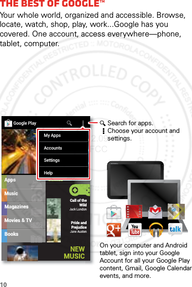 10The best of Google™Your whole world, organized and accessible. Browse, locate, watch, shop, play, work...Google has you covered. One account, access everywhere—phone, tablet, computer.MusicMagazinesBooksAppsMovies &amp; TVCall of the WildJack LondonPride and PrejudiceJane AustenGoogle PlayGamesNEW MUSICGGGGGaaaaammmmmeeeeesssssMy AppsAccountsSettingsHelpSearch for apps.Choose your account and settings.On your computer and Android tablet, sign into your Google Account for all your Google Play content, Gmail, Google Calendar events, and more.2012.09.10 FCC
