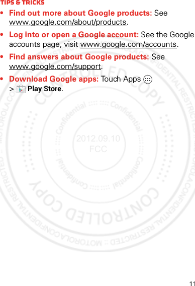 11Tips &amp; tricks• Find out more about Google products: See www.google.com/about/products.• Log into or open a Google account: See the Google accounts page, visit www.google.com/accounts. • Find answers about Google products: See www.google.com/support. • Download Google apps: Touch Apps  &gt;Play Store.2012.09.10 FCC