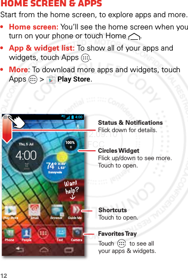 12Home scre en &amp; appsHome screen &amp; appsStart from the home screen, to explore apps and more.• Home screen: You’ll see the home screen when you turn on your phone or touch Home .• App &amp; widget list: To show all of your apps and widgets, touch Apps .•More: To download more apps and widgets, touch Apps  &gt;Play Store.4:00CameraTextPhonePlay Store Email Browser Guide MePeople100%H 89°L 63°74°SunnyvaleThu, 5 Jul4:00 Circles WidgetFlick up/down to see more. Touch to open.Status &amp; Notifications Flick down for details.Favorites TrayShortcutsTouch to open.Touch         to see allyour apps &amp; widgets.     2012.09.10 FCC