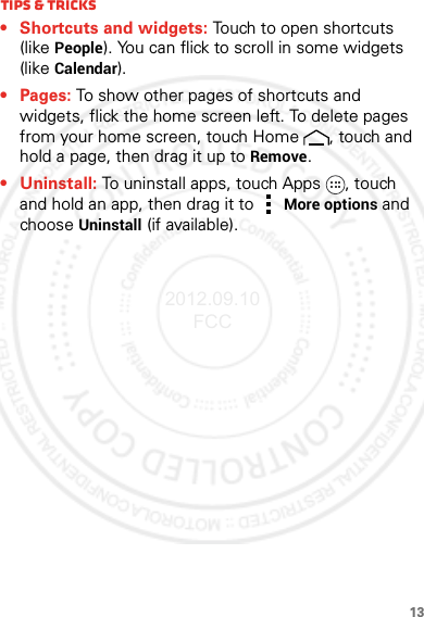 13Tips &amp; tricks• Shortcuts and widgets: Touch to open shortcuts (like People). You can flick to scroll in some widgets (like Calendar).•Pages: To show other pages of shortcuts and widgets, flick the home screen left. To delete pages from your home screen, touch Home , touch and hold a page, then drag it up to Remove.• Uninstall: To uninstall apps, touch Apps , touch and hold an app, then drag it to More options and choose Uninstall (if available).2012.09.10 FCC