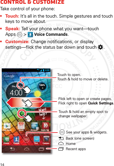 14Control &amp; cust omizeControl &amp; customizeTake control of your phone:• Touch: It’s all in the touch. Simple gestures and touch keys to move about.•Speak: Tell your phone what you want—touch Apps &gt; Voice Commands.•Customize: Change notifications, or display settings—flick the status bar down and touch .4:00CameraTextPhonePlay Store Email Browser Guide MePeople100%H 89°L 63°74°SunnyvaleThu, 5 Jul4:00Touch to open. Touch &amp; hold to move or delete.See your apps &amp; widgets.Touch &amp; hold an empty spot to change wallpaper.Flick left to open or create pages.Flick right to open Quick Settings. Back (one screen)HomeRecent apps2012.09.10 FCC