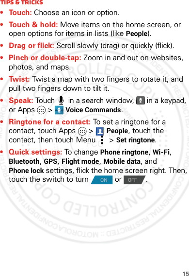 15Tips &amp; tricks• Touch: Choose an icon or option.• Touch &amp; hold: Move items on the home screen, or open options for items in lists (like People).•Drag or flick: Scroll slowly (drag) or quickly (flick).• Pinch or double-tap: Zoom in and out on websites, photos, and maps.•Twist: Twist a map with two fingers to rotate it, and pull two fingers down to tilt it.•Speak: Touch  in a search window,  in a keypad, or Apps &gt; Voice Commands.• Ringtone for a contact: To set a ringtone for a contact, touch Apps  &gt;People, touch the contact, then touch Menu  &gt;Set ringtone.•Quick settings: To change Phone ringtone, Wi-Fi, Bluetooth, GPS, Flight mode, Mobile data, and Phone lock settings, flick the home screen right. Then, touch the switch to turn   or  .ONOFF2012.09.10 FCC