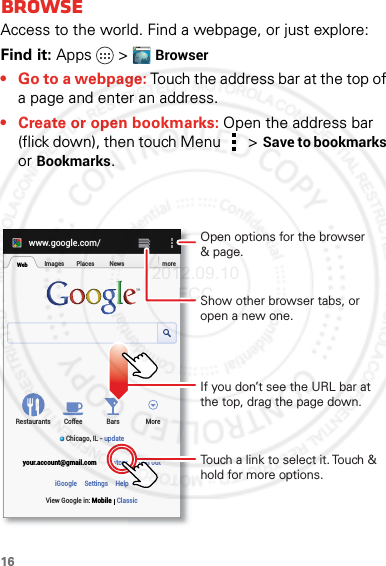 16BrowseBrowseAccess to the world. Find a webpage, or just explore: Find it: Apps  &gt;Browser• Go to a webpage: Touch the address bar at the top of a page and enter an address.• Create or open bookmarks: Open the address bar (flick down), then touch Menu  &gt;Save to bookmarks or Bookmarks.WWW.www.google.com/WebImages Places News moreRestaurantsChicago, IL - updateBars MoreHistory Sign outCoffeeyour.account@gmail.comSettingsiGoogle HelpView Google in: Mobile ClassicTouch a link to select it. Touch &amp; hold for more options.Open options for the browser&amp; page.Show other browser tabs, or open a new one.If you don’t see the URL bar at the top, drag the page down.2012.09.10 FCC