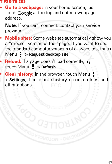 17Tips &amp; tricks• Go to a webpage: In your home screen, just touch at the top and enter a webpage address.Note: If you can’t connect, contact your service provider.• Mobile sites: Some websites automatically show you a “mobile” version of their page. If you want to see the standard computer versions of all websites, touch Menu  &gt;Request desktop site.• Reload: If a page doesn’t load correctly, try touch Menu  &gt; Refresh.• Clear history: In the browser, touch Menu  &gt;Settings, then choose history, cache, cookies, and other options.2012.09.10 FCC